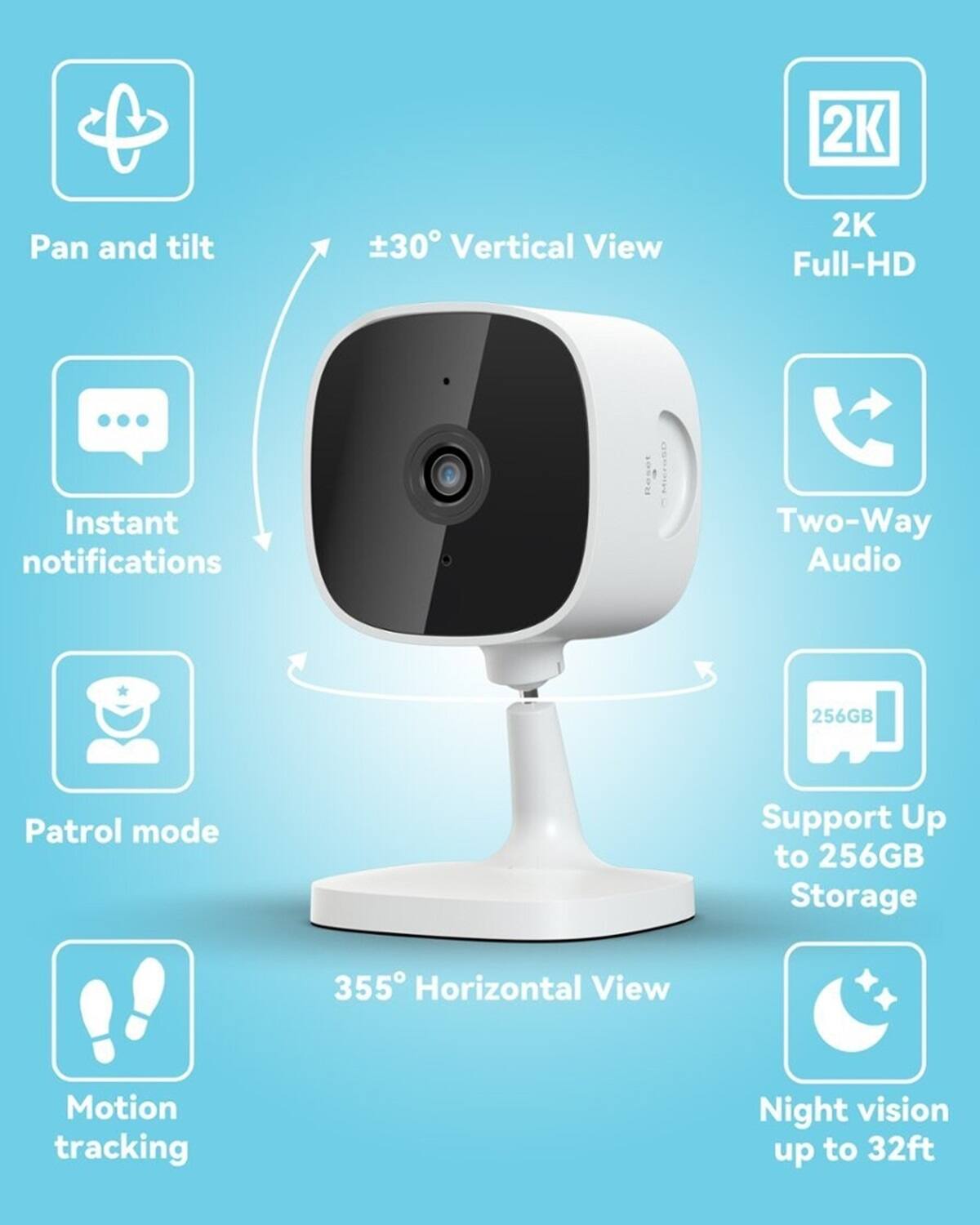 Grouped text:

* 2K Pan and tilt
* 30 Vertical View
* 2K Full-HD
* Instant notifications
* Two-Way Audio
* 256GB Patrol mode
* Support Up to 256GB Storage
* 355 Horizontal View
* Motion tracking
* Night vision up to 32ft

Corrected text:

* 2K Pan and tilt
* 30 Vertical View
* 2K Full-HD
* Instant notifications
* Two-Way Audio
* 256GB Patrol mode
* Support Up to 256GB Storage
* 355 Horizontal View
* Motion tracking
* Night vision up to 32ft