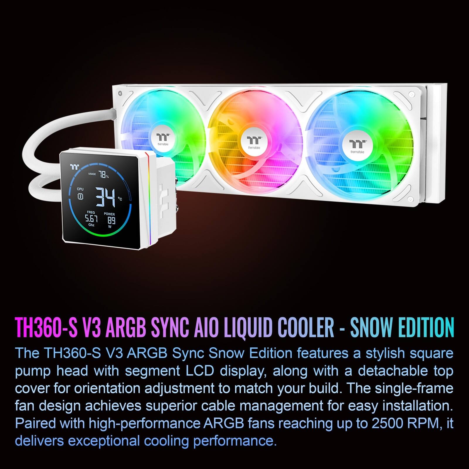 The TH360-S V3 ARGB Sync Snow Edition features a stylish square pump head with segment LCD display, along with a detachable top cover for orientation adjustment to match your build. The single-frame fan design achieves superior cable management for easy installation. Paired with high-performance ARGB fans reaching up to 2500 RPM, it delivers exceptional cooling performance.