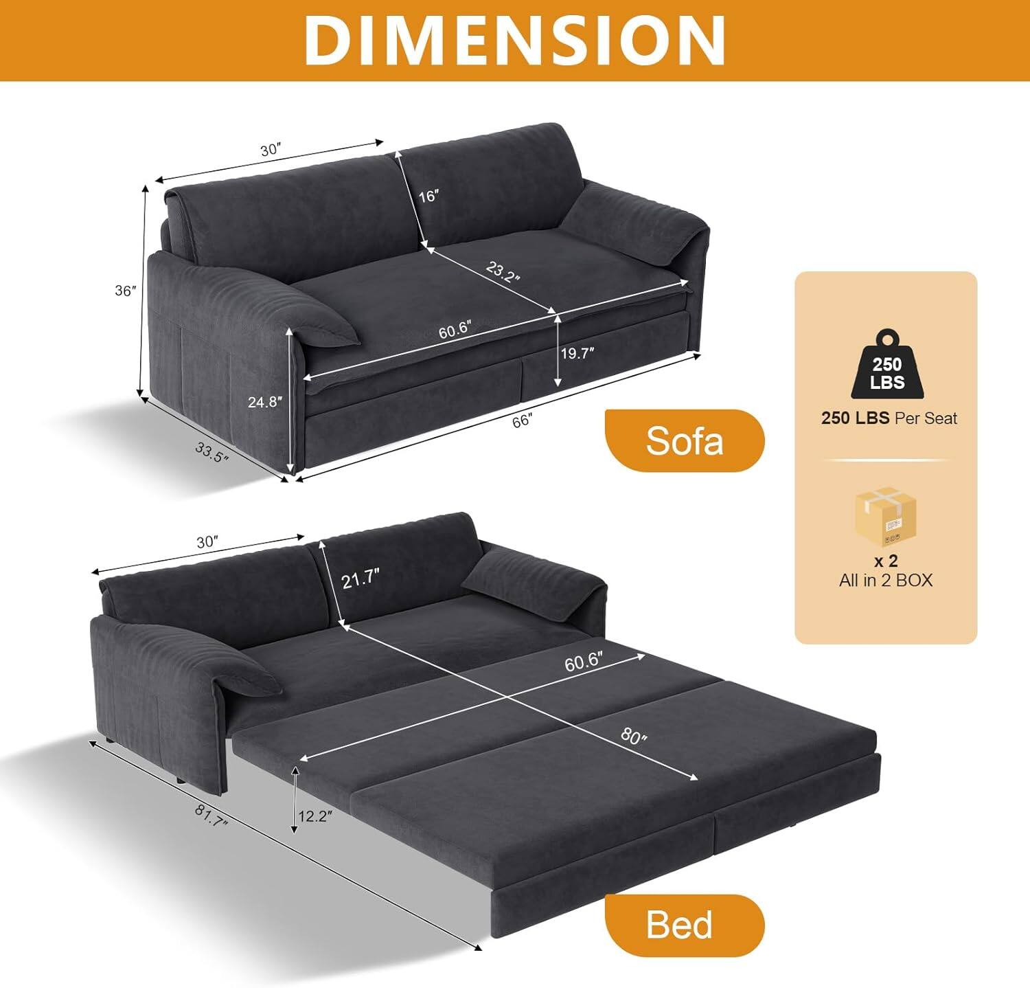 DIMENSION  
Sofa: 30" x 36" x 66"  
Bed: 81.7" x 60.6" x 21.7"  
250 LBS Per Seat  
All in 2 BOX