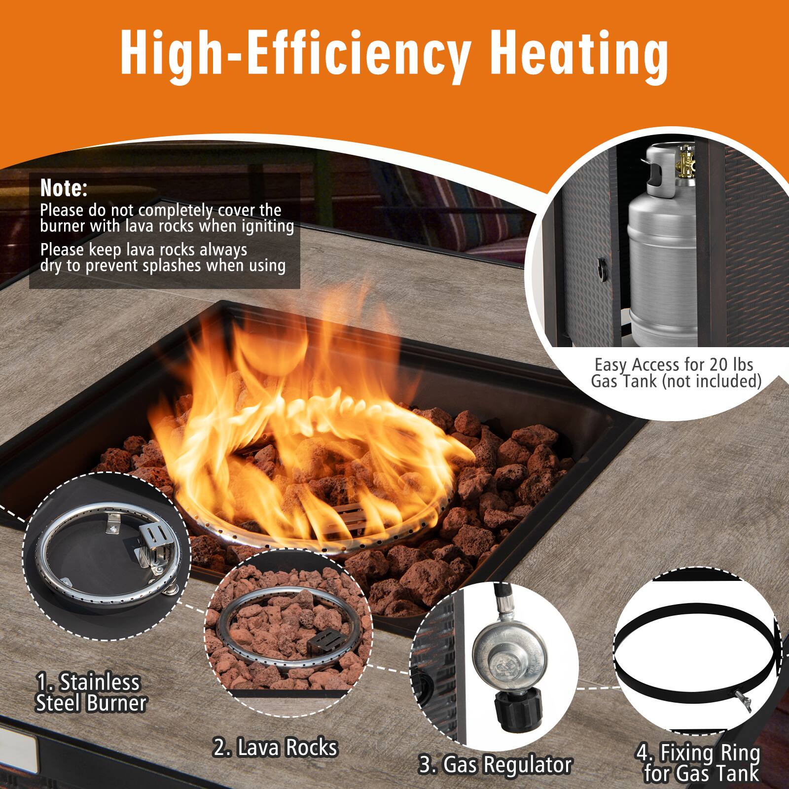 High-Efficiency Heating

Note:
Please do not completely cover the burner with lava rocks when igniting.
Please keep lava rocks always dry to prevent splashes when using.

Easy Access for 20 lbs Gas Tank (not included)

1. Stainless Steel Burner
2. Lava Rocks
3. Gas Regulator
4. Fixing Ring for Gas Tank