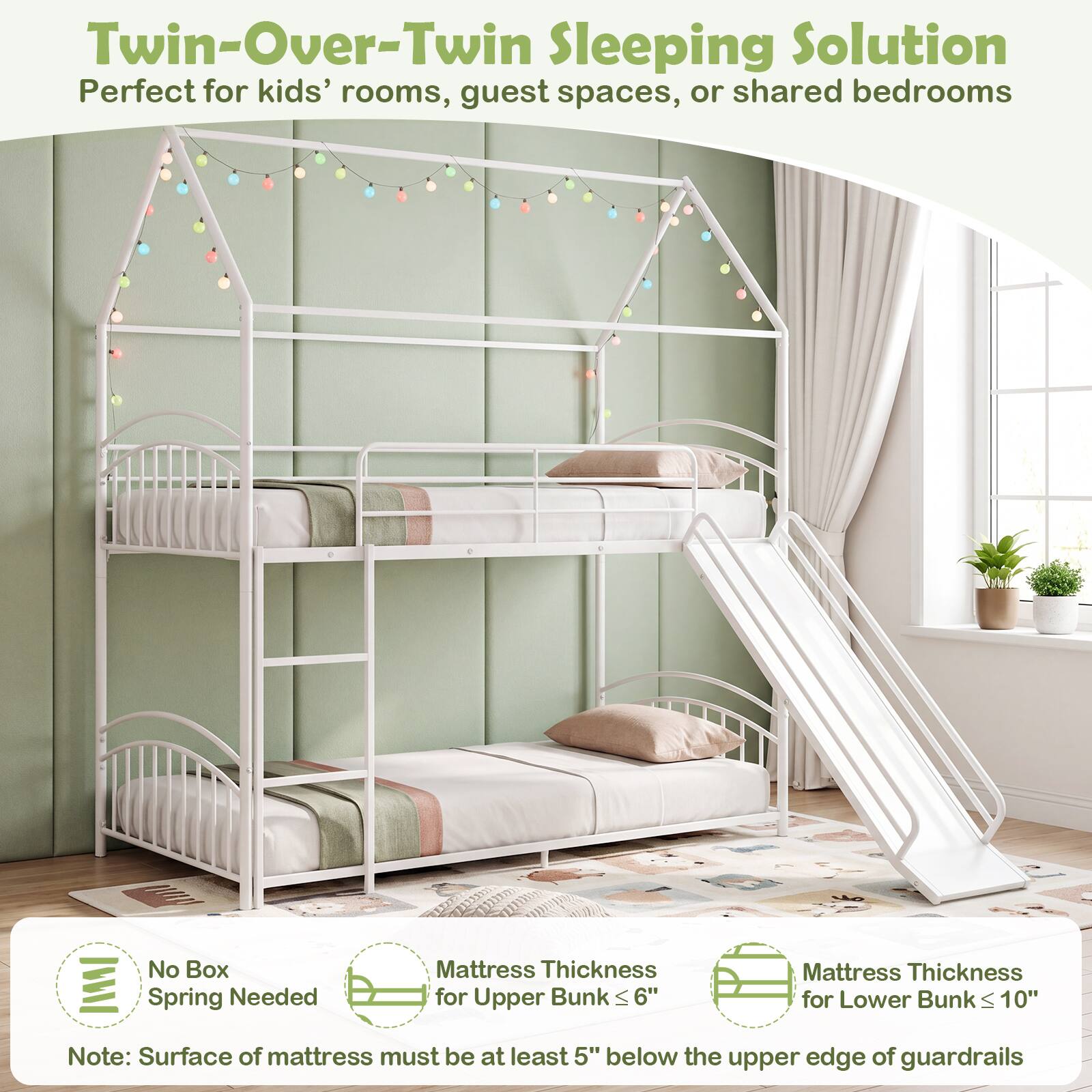 Twin-Over-Twin Sleeping Solution  
Perfect for kids' rooms, guest spaces, or shared bedrooms  

No Box Spring Needed  

Mattress Thickness for Upper Bunk ≤ 6"  
Mattress Thickness for Lower Bunk ≤ 10"  

Note: Surface of mattress must be at least 5" below the upper edge of guardrails