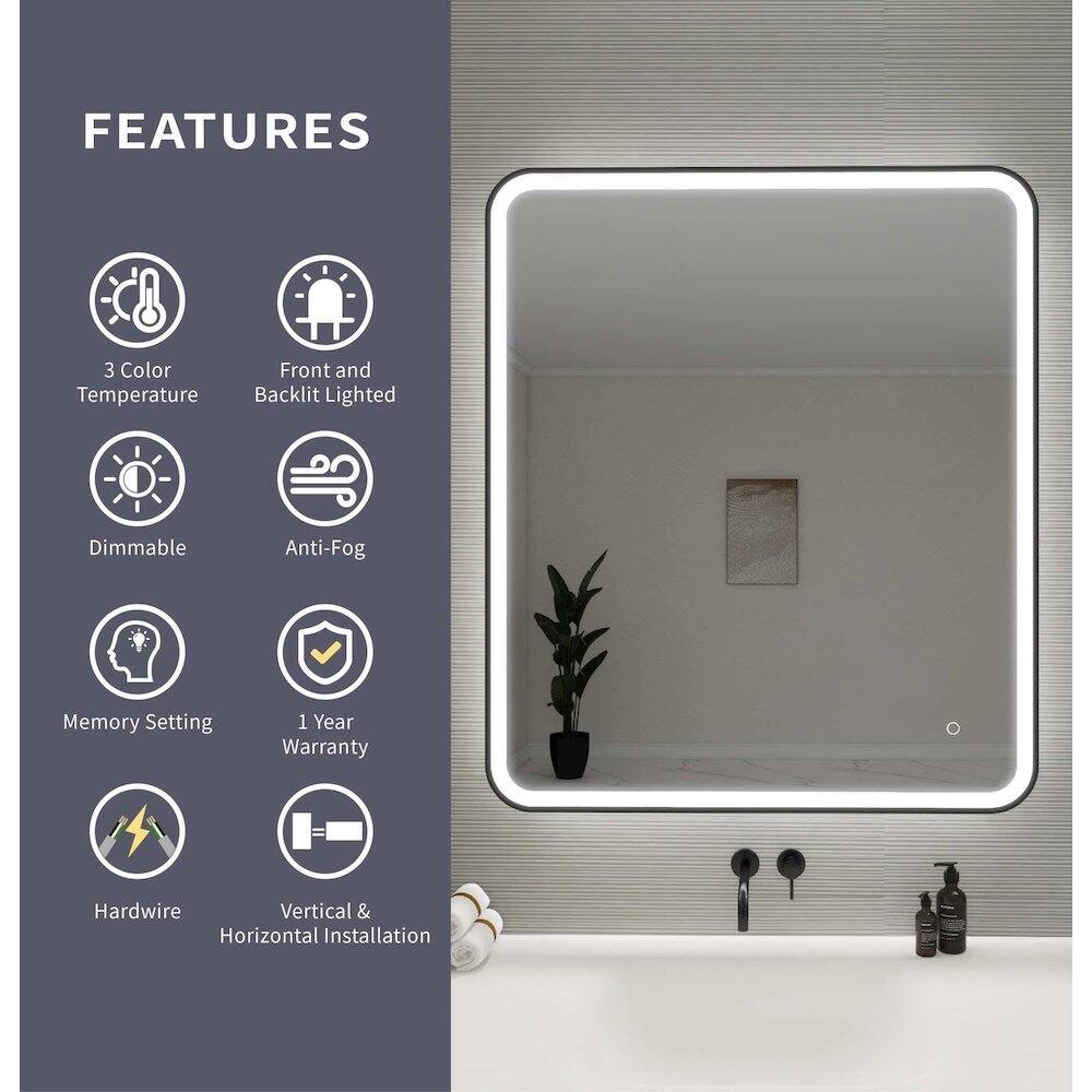 FEATURES  
- 3 Color Temperature  
- Front and Backlit Lighted  
- Dimmable  
- Anti-Fog  
- Memory Setting  
- 1 Year Warranty  
- Hardwire  
- Vertical & Horizontal Installation
