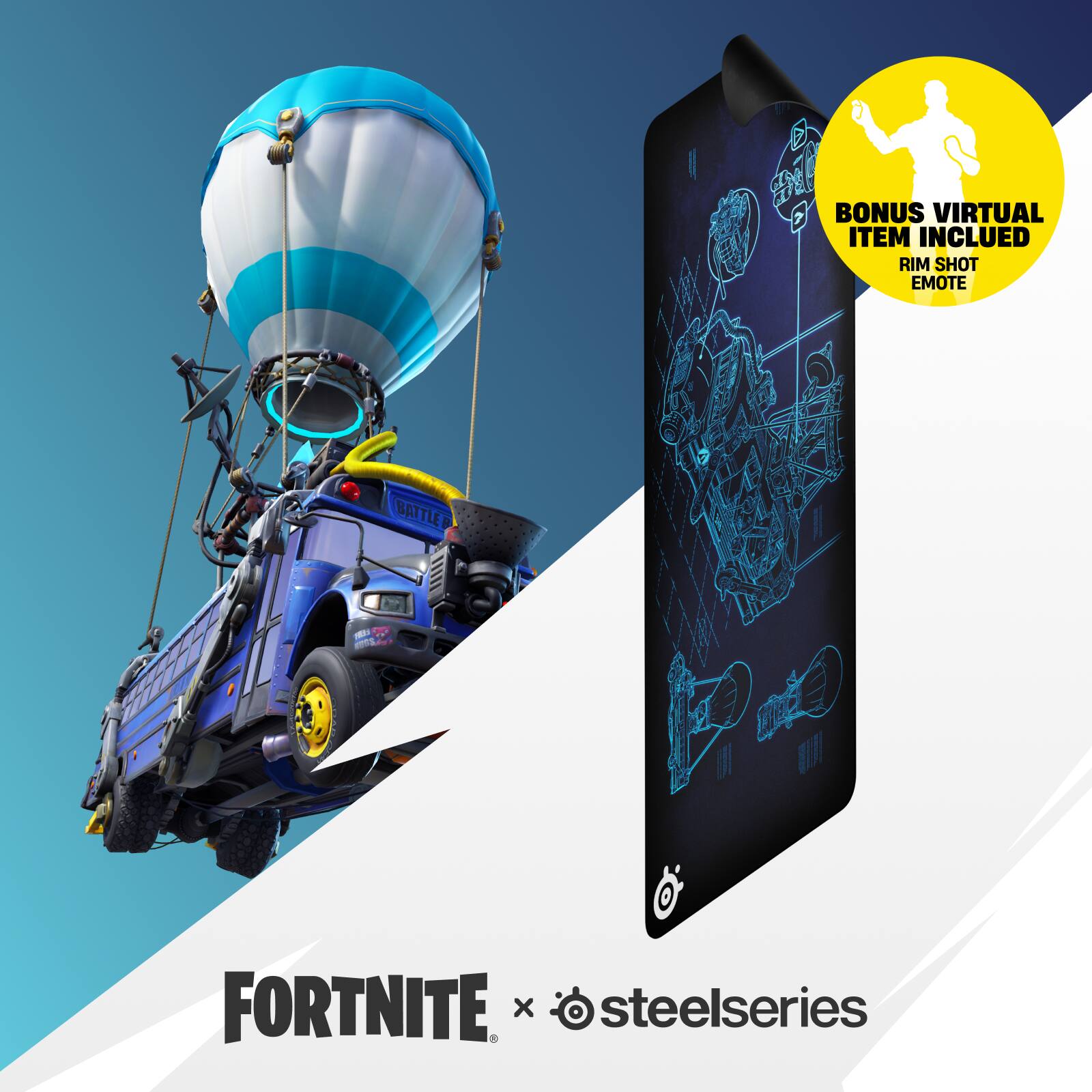 BONUS VIRTUAL ITEM INCLUDED: RIM SHOT EMOTE

BATTLEBUS

FREE WINGS

FORTNITE x steelseries