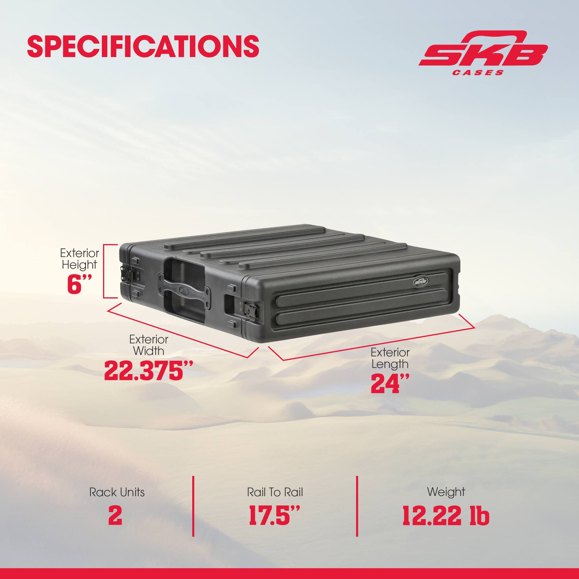 SPECIFICATIONS  
SKB CASES  
Exterior Height: 6"  
Exterior Width: 22.375"  
Exterior Length: 24"  
Rack Units: 2  
Rail To Rail: 17.5"  
Weight: 12.22 lb