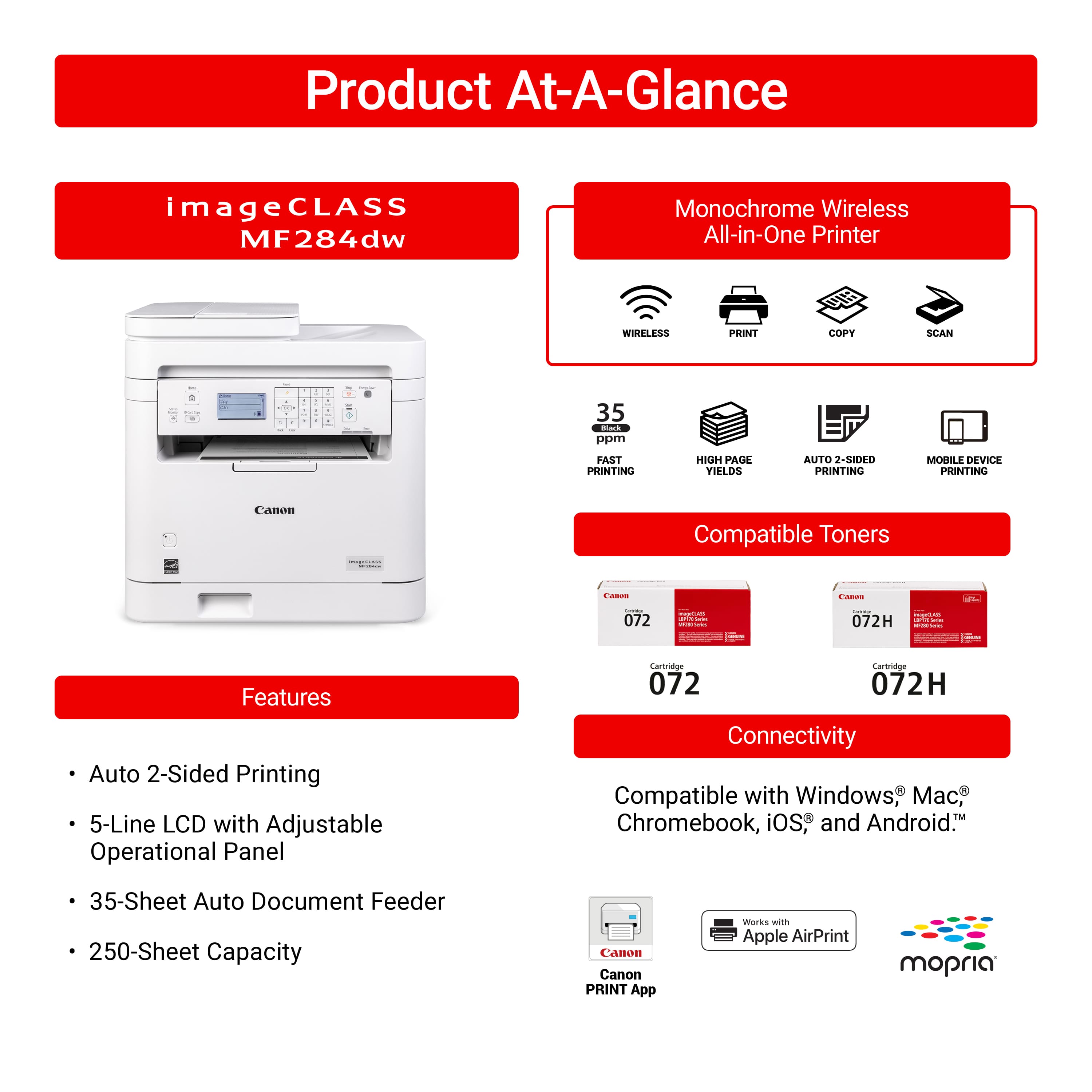 Product At-A-Glance imageCLASS MF284dw Monochrome Wireless All-in-One Printer WIDELESS PRINT COPY SCAN - 35 Bark ppm FAST PRINTING HIGH ACIE VIELDS AUTO 2-SIDED PRINTING MOBILE DEVICE PINTING Canon Compatible Toners - - 072 I I 072H : : I Features Auto 2-Sided Printing 5-Line LCD with Adjustable Operational Panel Cartage Carerage 072 072H Connectivity Compatible with Windows, Chromebook, iOS and Android. 35-Sheet Auto Document Feeder 250-Sheet Capacity Canon Print App works with Apple AirPrint, mopria.