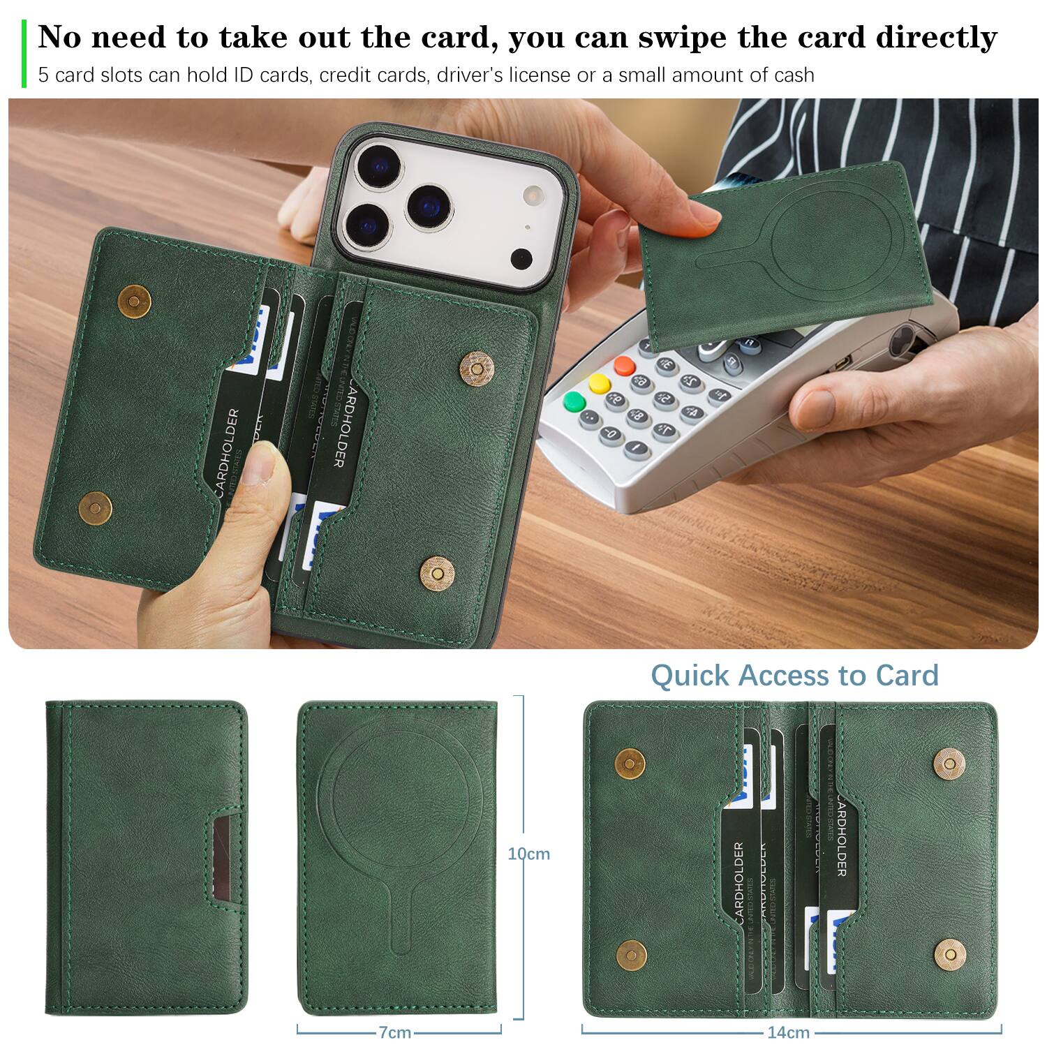 No need to take out the card, you can swipe the card directly.  
5 card slots can hold ID cards, credit cards, driver's license or a small amount of cash.  

CARDHOLDER  
CARDHOLDER  

Quick Access to Card  
10cm  
7cm  
14cm