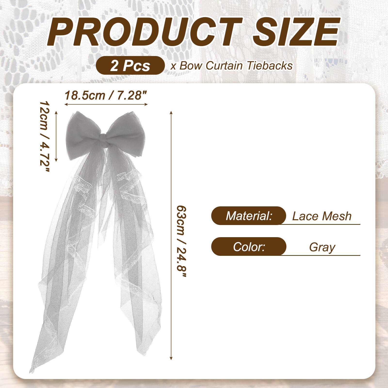 PRODUCT SIZE  
2 Pcs x Bow Curtain Tiebacks  
18.5cm / 7.28"  
12cm / 4.72"  
63cm / 24.8"  
Material: Lace Mesh  
Color: Gray