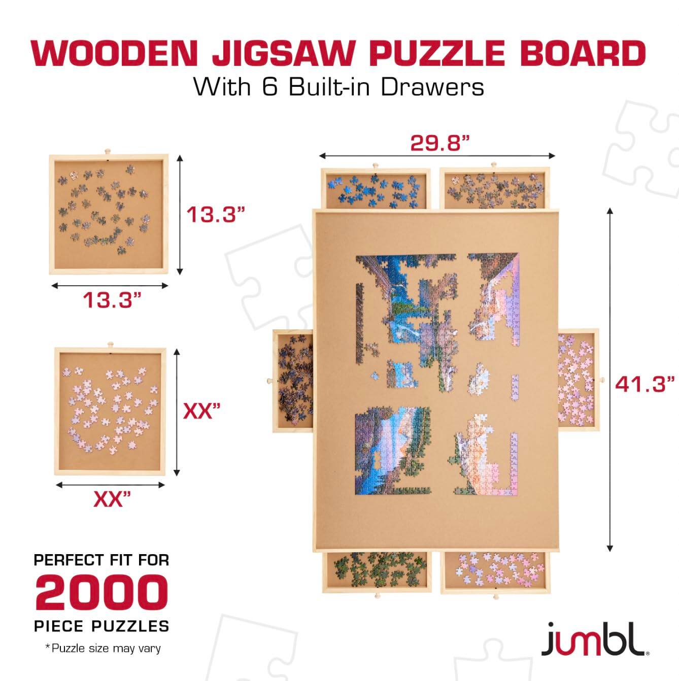 WOODEN JIGSAW PUZZLE BOARD  
With 6 Built-in Drawers  

29.8"  
13.3"  
13.3"  
XX"  
41.3"  
XX"  

PERFECT FIT FOR 2000 PIECE PUZZLES  
*Puzzle size may vary  

jumbl.