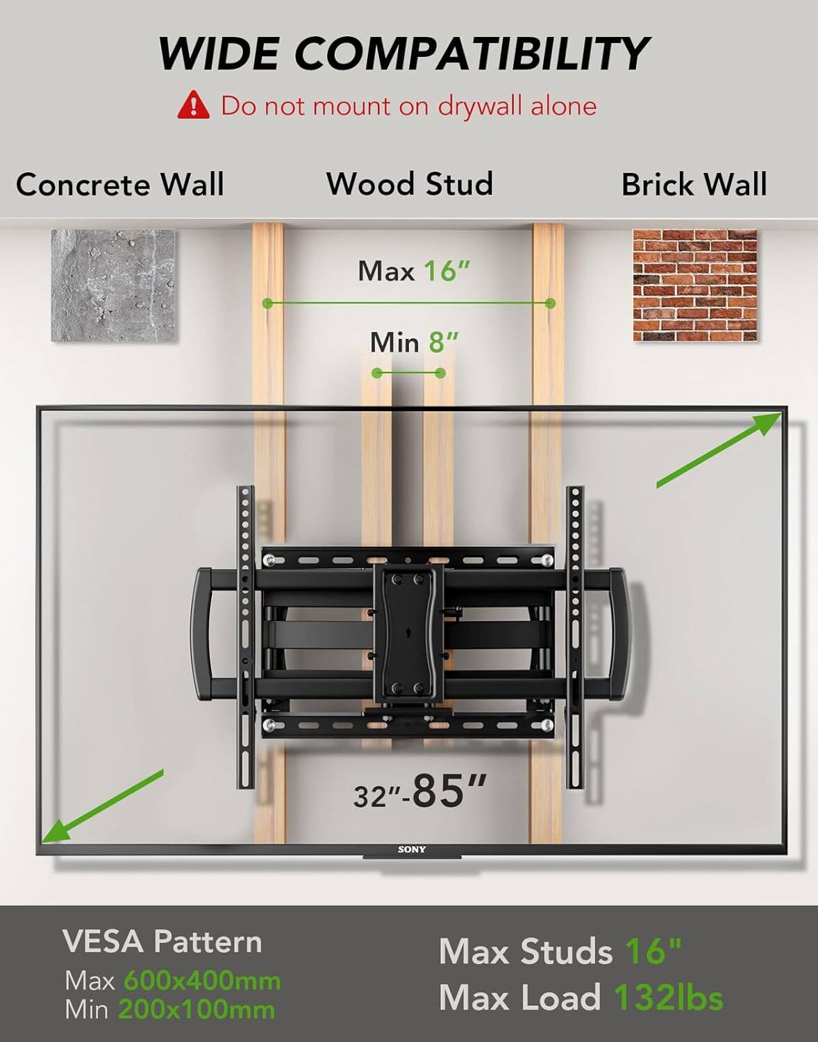 WIDE COMPATIBILITY  
Do not mount on drywall alone  

Concrete Wall  
Wood Stud  
Brick Wall  

Max 16"  
Min 8"  

32"-85"  

SONY  

VESA Pattern  
Max 600x400mm  
Min 200x100mm  

Max Studs 16"  
Max Load 132lbs