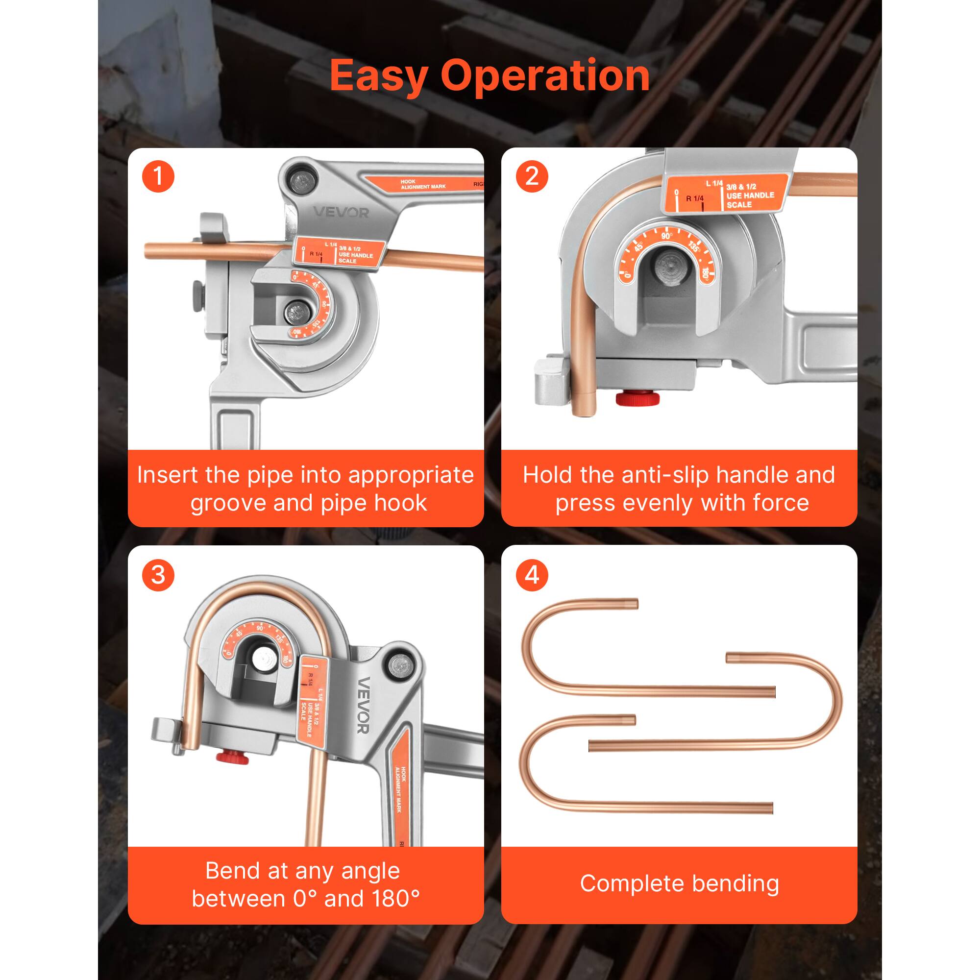 Easy Operation

1. Insert the pipe into appropriate groove and pipe hook
2. Hold the anti-slip handle and press evenly with force
3. Bend at any angle between 0° and 180°
4. Complete bending