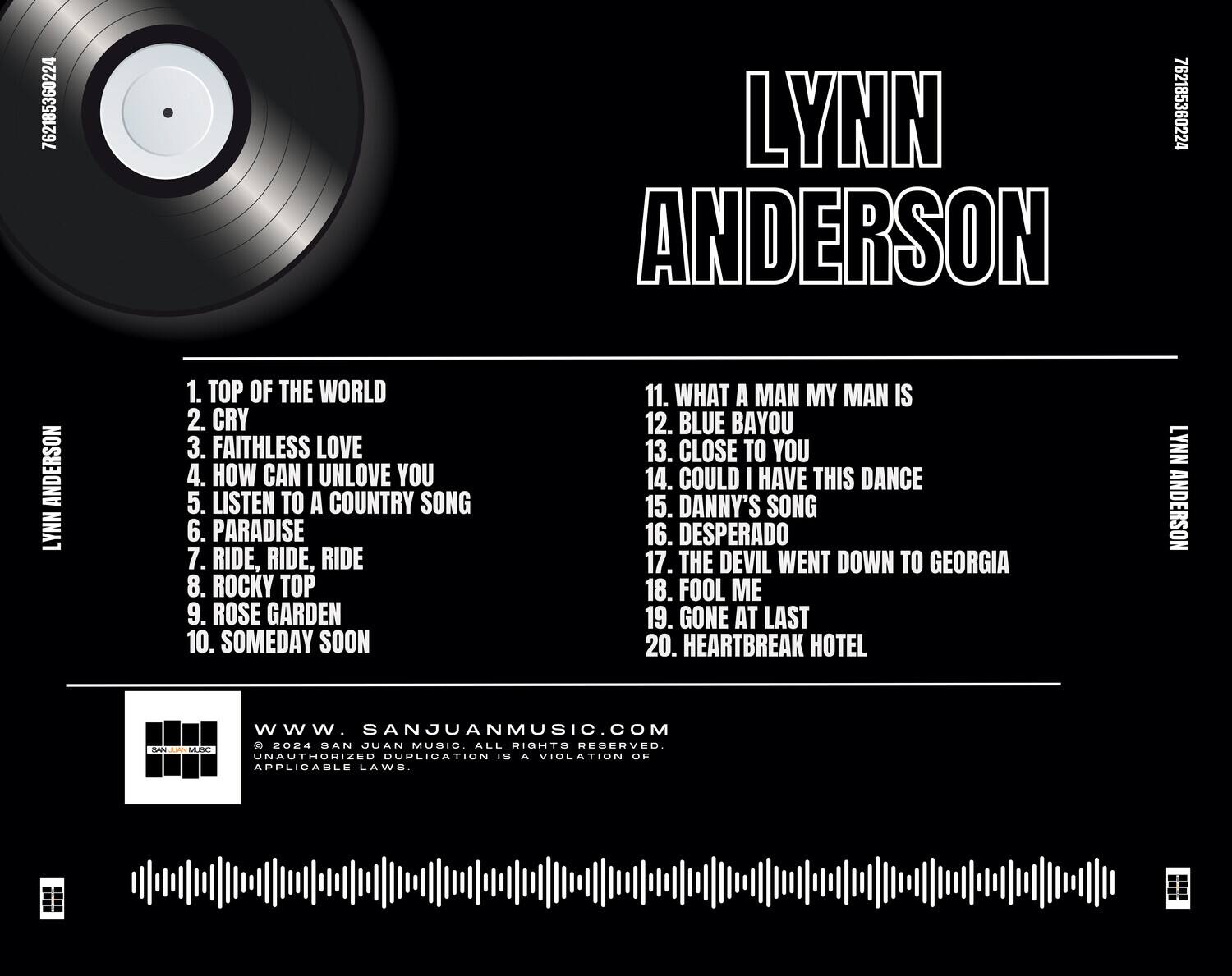 LYNN ANDERSON

1. TOP OF THE WORLD  
2. CRY  
3. FAITHLESS LOVE  
4. HOW CAN I UNLOVE YOU  
5. LISTEN TO A COUNTRY SONG  
6. PARADISE  
7. RIDE, RIDE, RIDE  
8. ROCKY TOP  
9. ROSE GARDEN  
10. SOMEDAY SOON  

11. WHAT A MAN MY MAN IS  
12. BLUE BAYOU  
13. CLOSE TO YOU  
14. COULD I HAVE THIS DANCE  
15. DANNY'S SONG  
16. DESPERADO  
17. THE DEVIL WENT DOWN TO GEORGIA  
18. FOOL ME  
19. GONE AT LAST  
20. HEARTBREAK HOTEL  

LYNN ANDERSON  
www.SANJUANMUSIC.COM  
© 2024 SAN JUAN MUSIC. ALL RIGHTS RESERVED.  
UNAUTHORIZED DUPLICATION IS A VIOLATION OF APPLICABLE LAWS.
