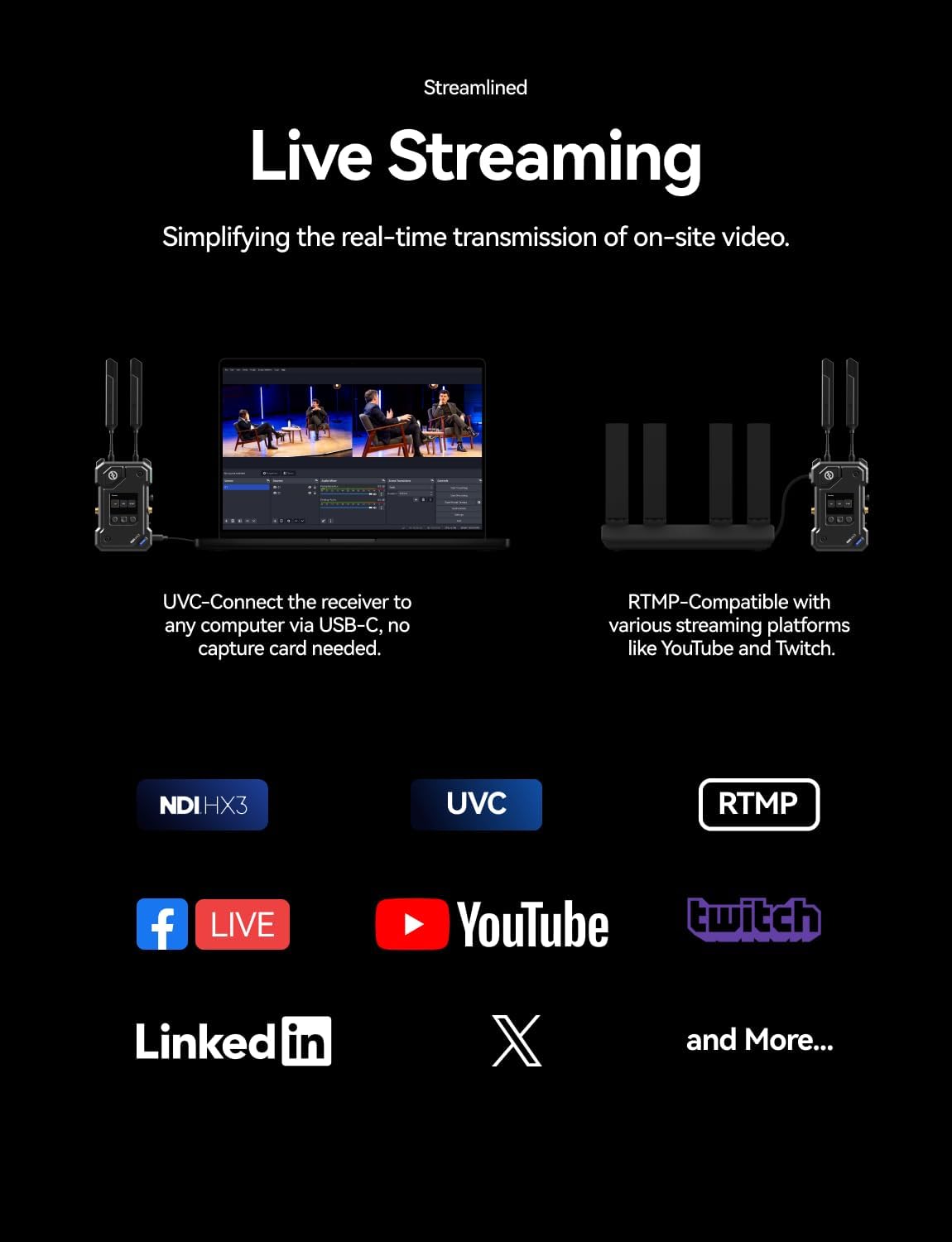 Streamlined Live Streaming  
Simplifying the real-time transmission of on-site video.  

UVC-Connect the receiver to any computer via USB-C, no capture card needed.  

RTMP-Compatible with various streaming platforms like YouTube and Twitch.  

NDIHX3 UVC RTMP  

YouTube  
twitch  
Linkedin  
X  

and More...