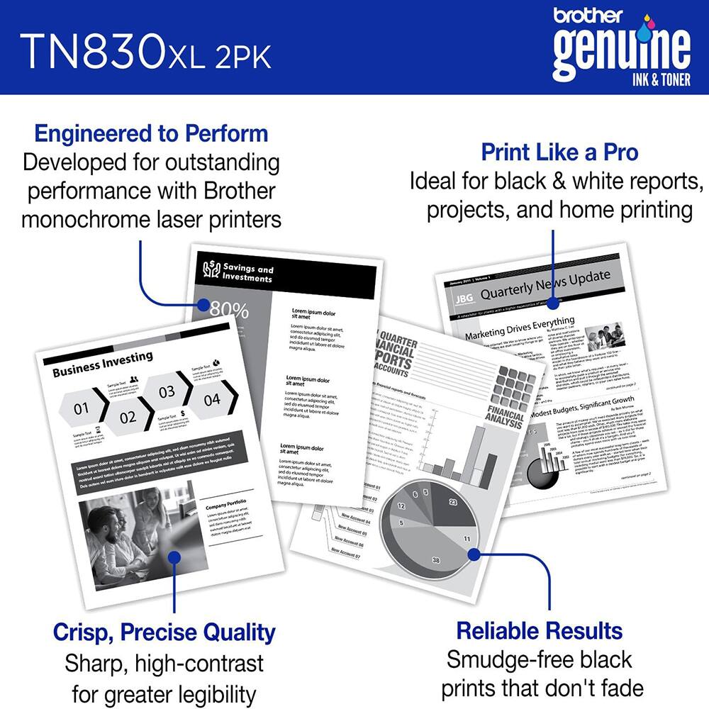 TN830XL 2PK  
Brother Genuine Ink & Toner  

Engineered to Perform  
Developed for outstanding performance with Brother monochrome laser printers  

Print Like a Pro  
Ideal for black & white reports, projects, and home printing  

Crisp, Precise Quality  
Sharp, high-contrast for greater legibility  

Reliable Results  
Smudge-free black prints that don't fade