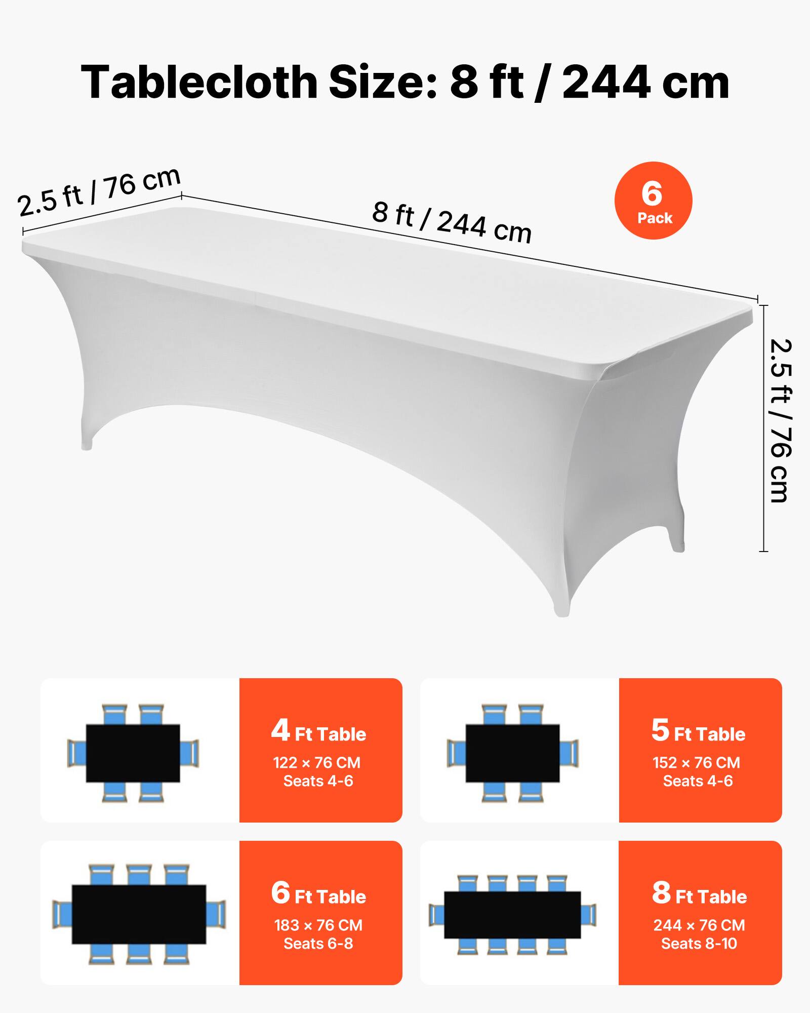 Tablecloth Size: 8 ft / 244 cm

4 Ft Table
122 x 76 CM
Seats 4-6

5 Ft Table
152 x 76 CM
Seats 4-6

6 Ft Table
183 x 76 CM
Seats 6-8

8 Ft Table
244 x 76 CM
Seats 8-10