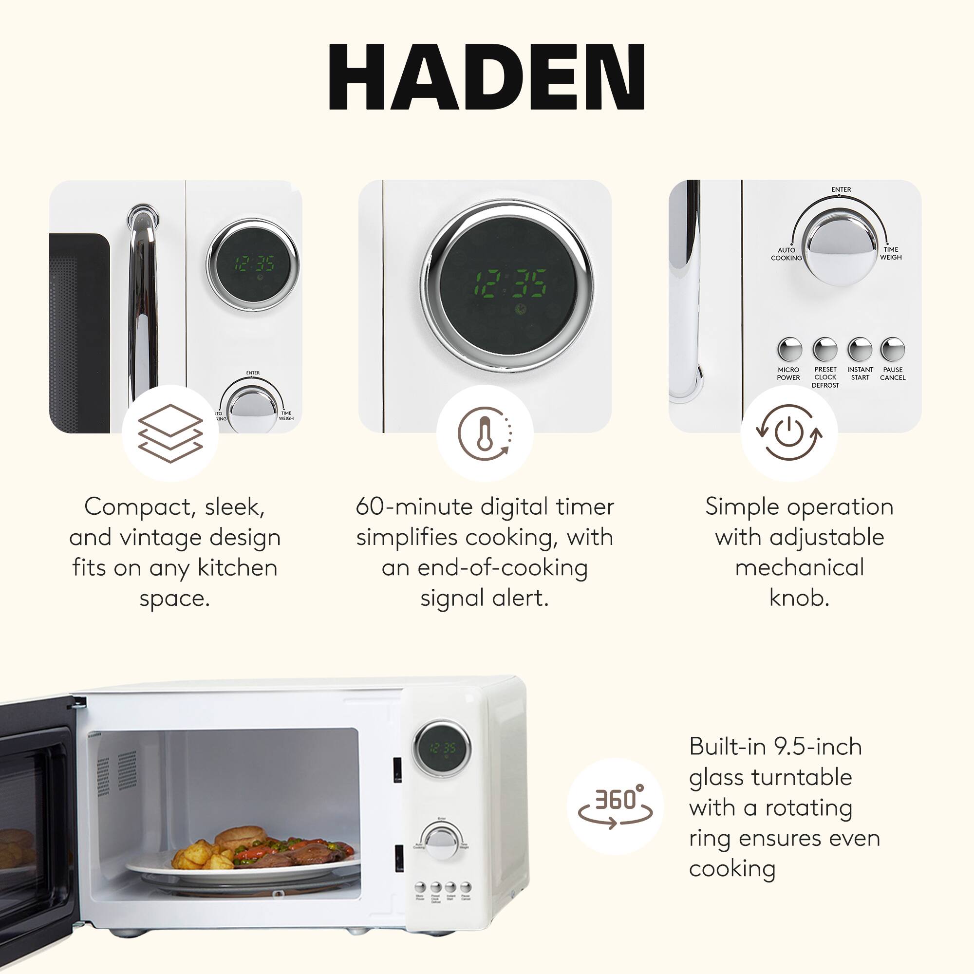 HADEN

Compact, sleek, and vintage design fits on any kitchen space.

60-minute digital timer simplifies cooking, with an end-of-cooking signal alert.

Simple operation with adjustable mechanical knob.

Built-in 9.5-inch glass turntable with a rotating ring ensures even cooking.