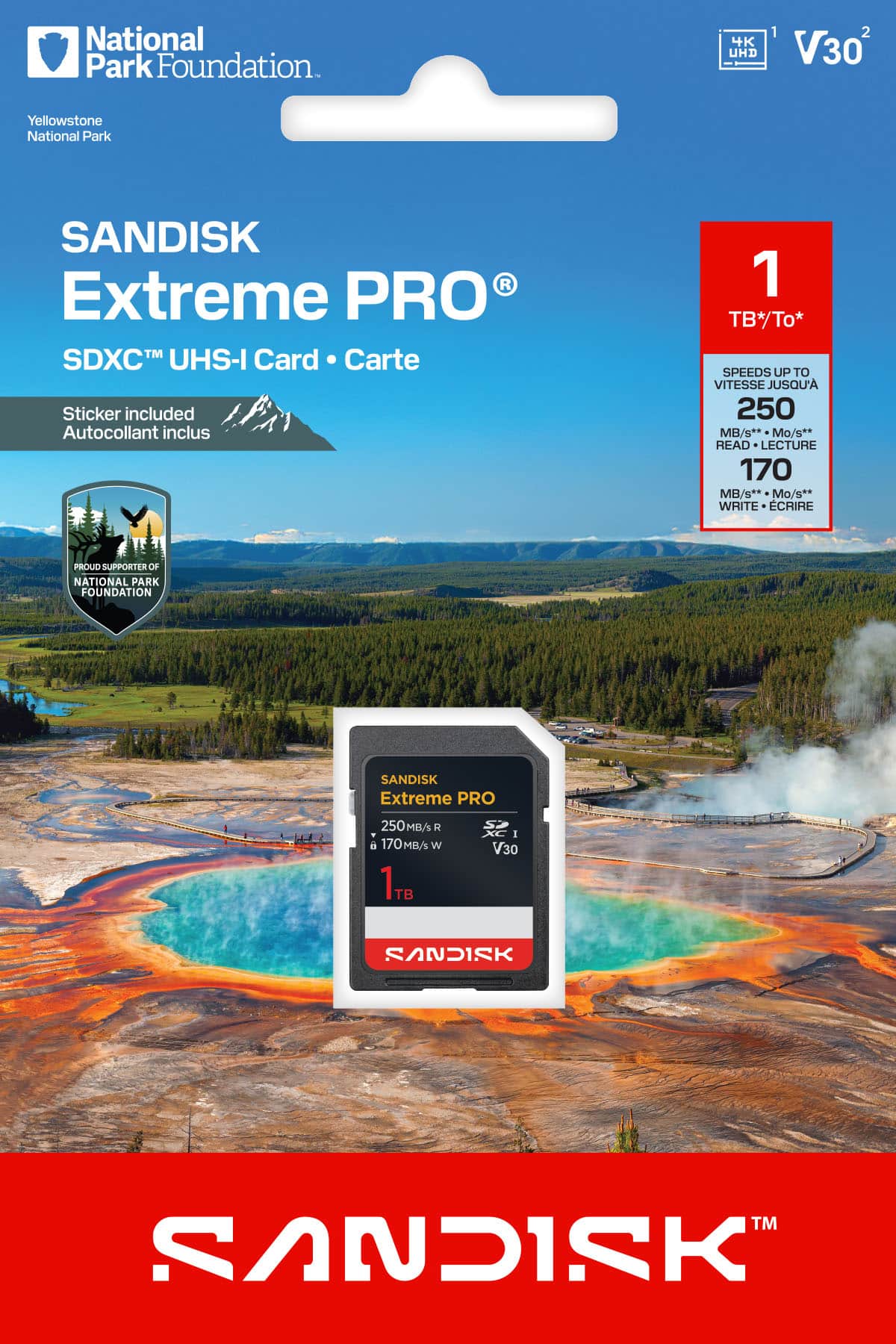 National Park Foundation
Yellowstone National Park
SANDISK Extreme PRO
SDXC™ UHS-I Card • Carte
Sticker included
Autocollant inclus
PROUD SUPPORTER OF NATIONAL PARK FOUNDATION
1 TB*/To*
SPEEDS UP TO VITESSE JUSQU'A
250 MB/s**
READ • LECTURE
170 MB/s**
WRITE • ÉCRIRE
4K UHD
V30
SANDISK Extreme PRO
250MB/s R
170MB/s W
1TB
V30
SANDISK™