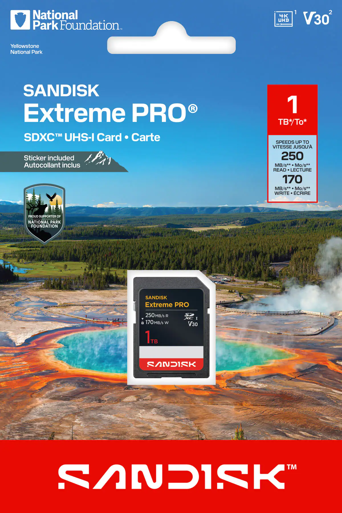 National Park Foundation  
Yellowstone National Park  

SANDISK Extreme PRO  
SDXC™ UHS-I Card • Carte  

Sticker included  
Autocollant inclus  

PROUD SUPPORTER OF NATIONAL PARK FOUNDATION  

1 TB*/To*  
SPEEDS UP TO VITESSE JUSQU'A  
250 MB/s**  
READ • LECTURE  
170 MB/s**  
WRITE • ÉCRIRE  

4K UHD  
V30  

SANDISK Extreme PRO  
250MB/s R  
170MB/s W  
1TB  
V30  

SANDISK™