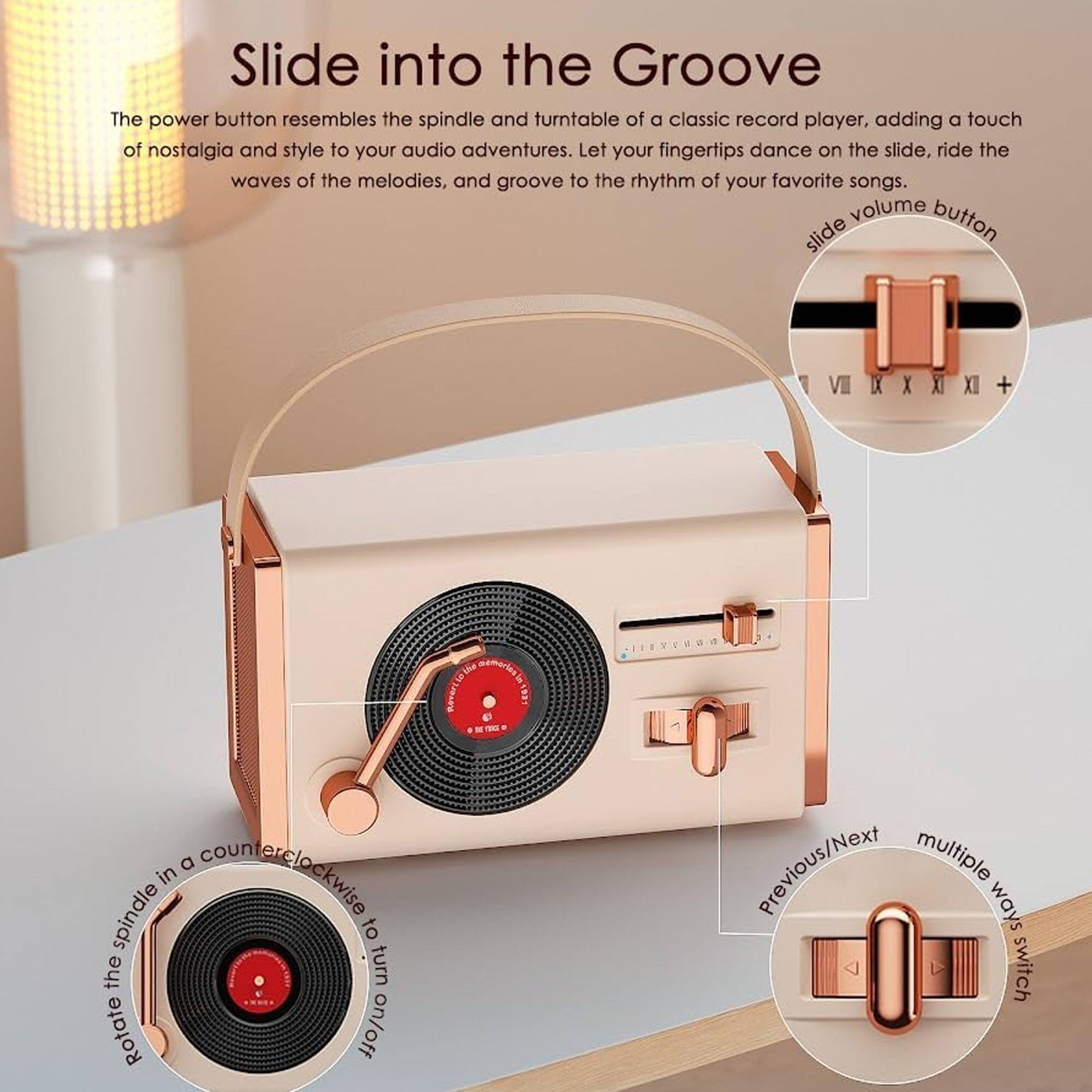 Slide into the Groove

The power button resembles the spindle and turntable of a classic record player, adding a touch of nostalgia and style to your audio adventures. Let your fingertips dance on the slide, ride the waves of the melodies, and groove to the rhythm of your favorite songs.

- slide volume button
- Rotate the spindle in a counterclockwise to turn on/off
- Previous/Next multiple ways switch