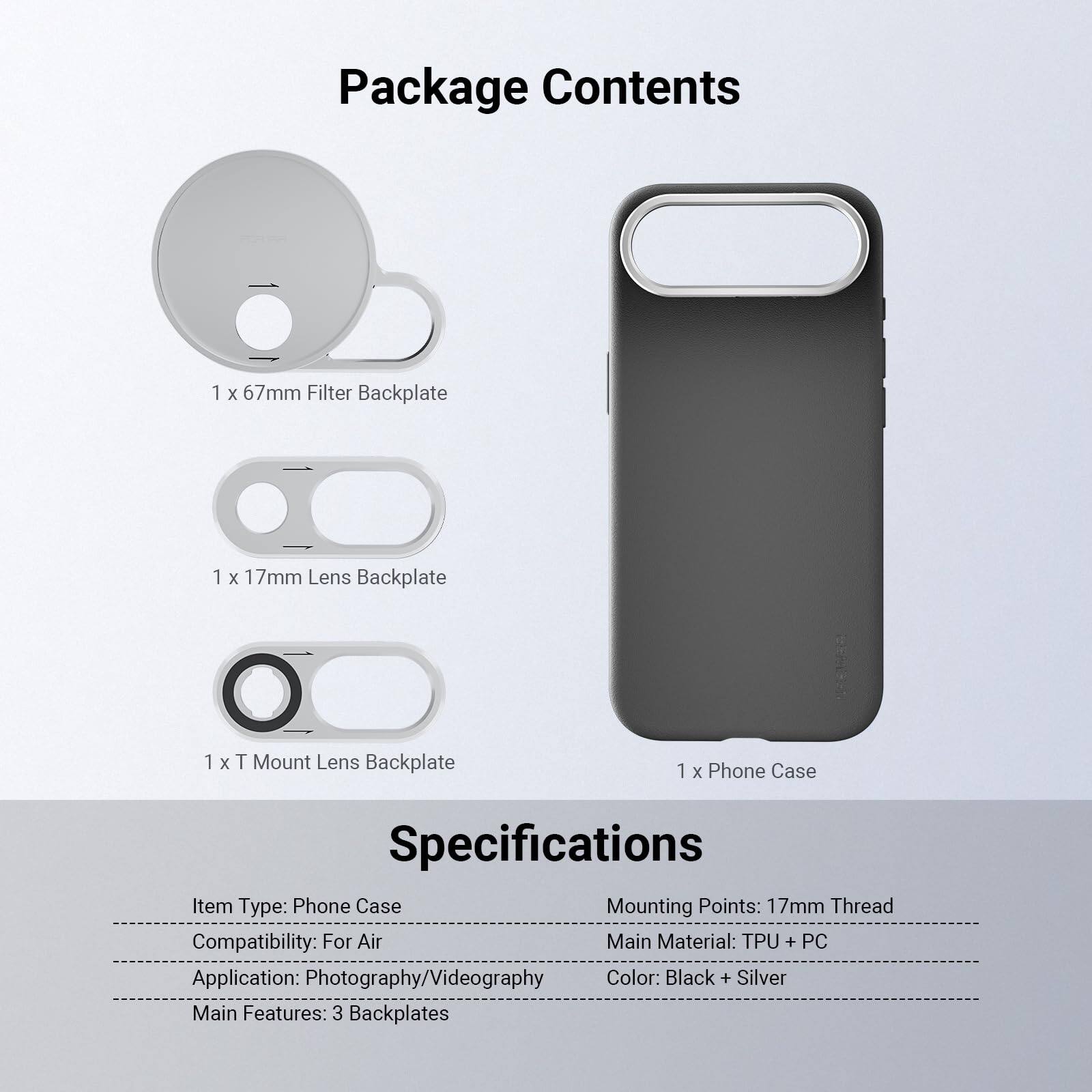 Package Contents
1 x 67mm Filter Backplate
1 x 17mm Lens Backplate
1 x T Mount Lens Backplate
1 x Phone Case

Specifications
Item Type: Phone Case
Mounting Points: 17mm Thread
Compatibility: For Air
Main Material: TPU + PC
Application: Photography/Videography
Color: Black + Silver
Main Features: 3 Backplates