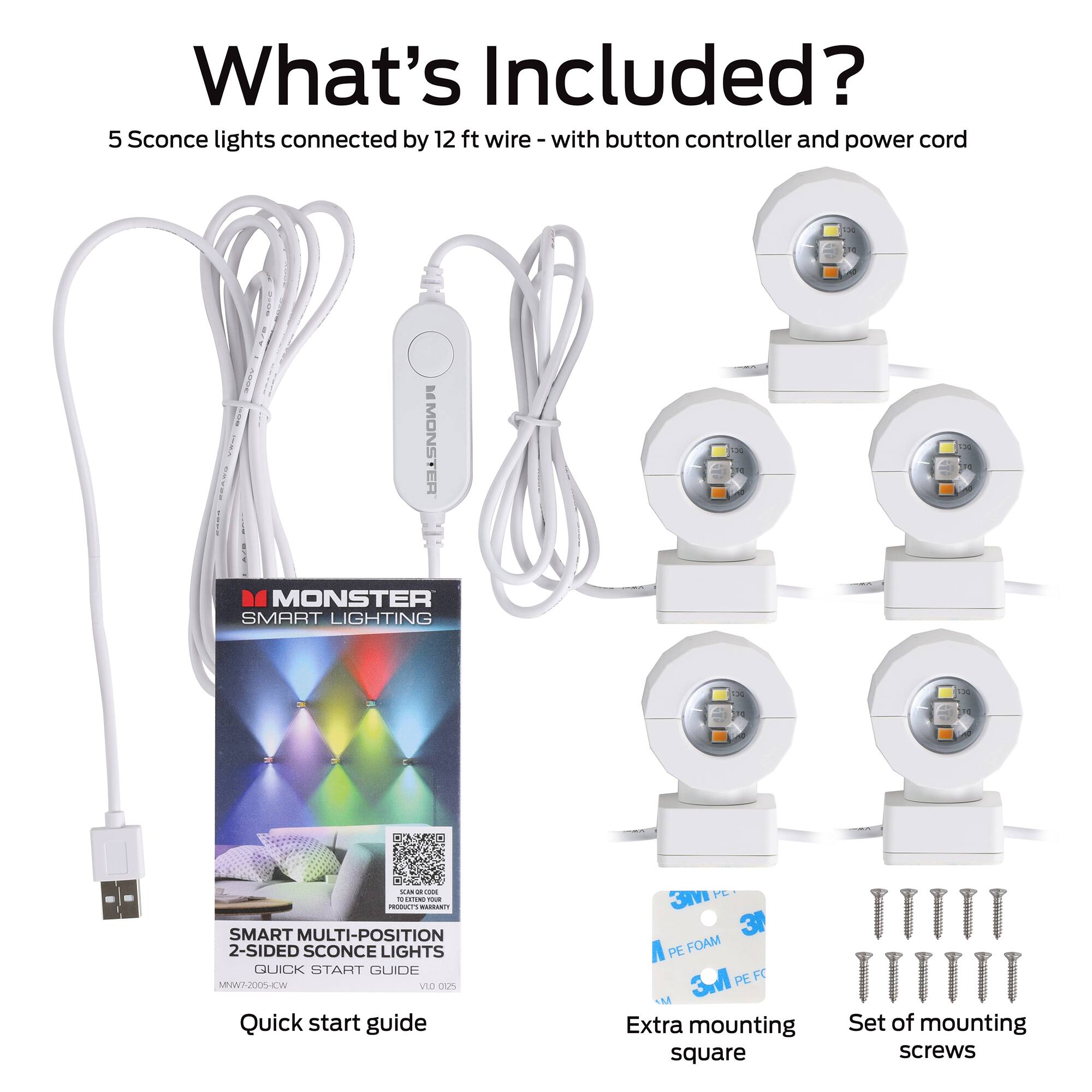 What's Included?

5 Sconce lights connected by 12 ft wire - with button controller and power cord

- MONSTER SMART LIGHTING
- SMART MULTI-POSITION 2-SIDED SCONCE LIGHTS
- QUICK START GUIDE
- Extra mounting square
- Set of mounting screws