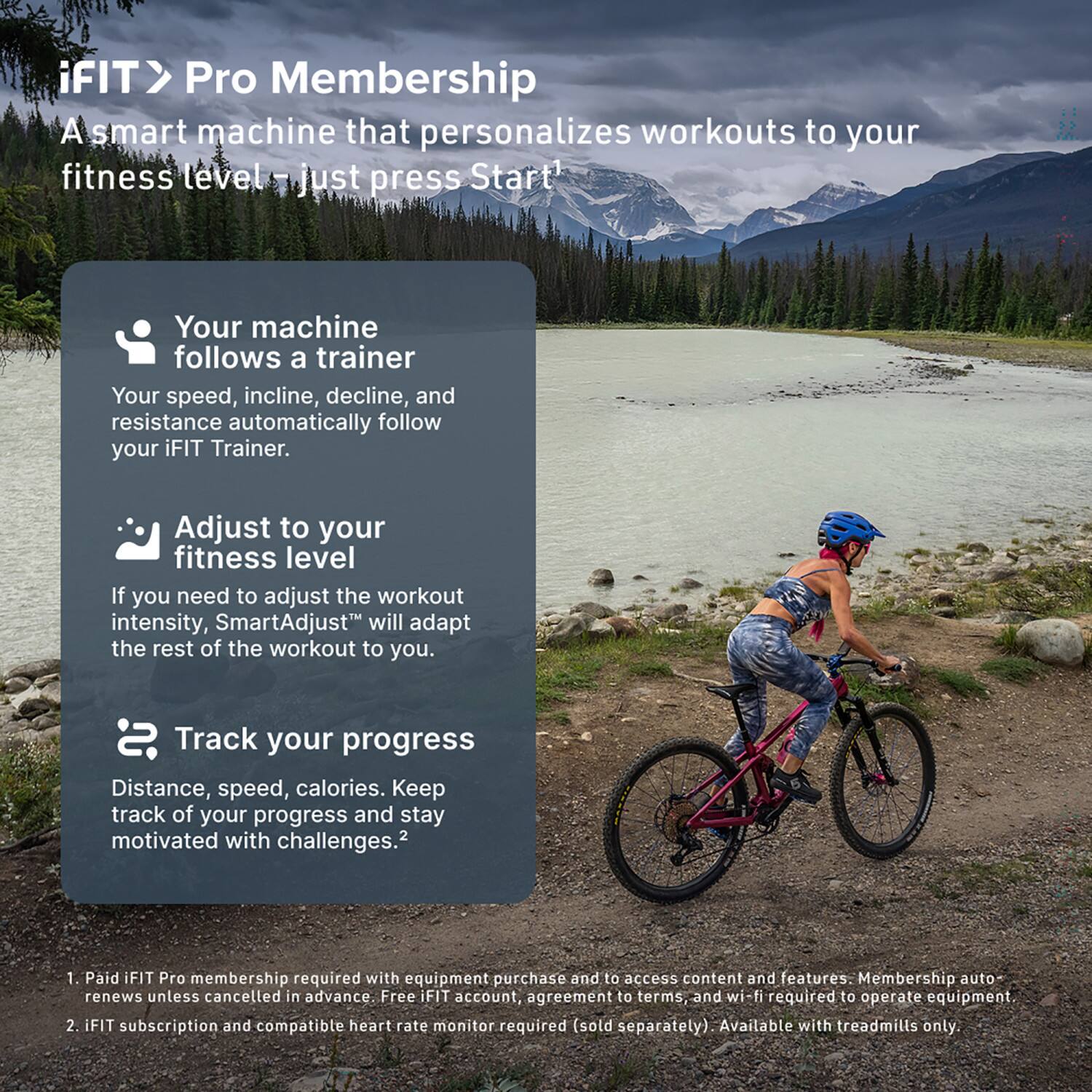 iFIT > Pro Membership  
A smart machine that personalizes workouts to your fitness level – just press Start!

- Your machine follows a trainer  
  Your speed, incline, decline, and resistance automatically follow your iFIT Trainer.

- Adjust to your fitness level  
  If you need to adjust the workout intensity, SmartAdjust™ will adapt the rest of the workout to you.

- Track your progress  
  Distance, speed, calories. Keep track of your progress and stay motivated with challenges.2

1. Paid iFIT Pro membership required with equipment purchase and to access content and features. Membership auto-renews unless cancelled in advance. Free iFIT account, agreement to terms, and wi-fi required to operate equipment.
2. iFIT subscription and compatible heart rate monitor required (sold separately). Available with treadmills only.