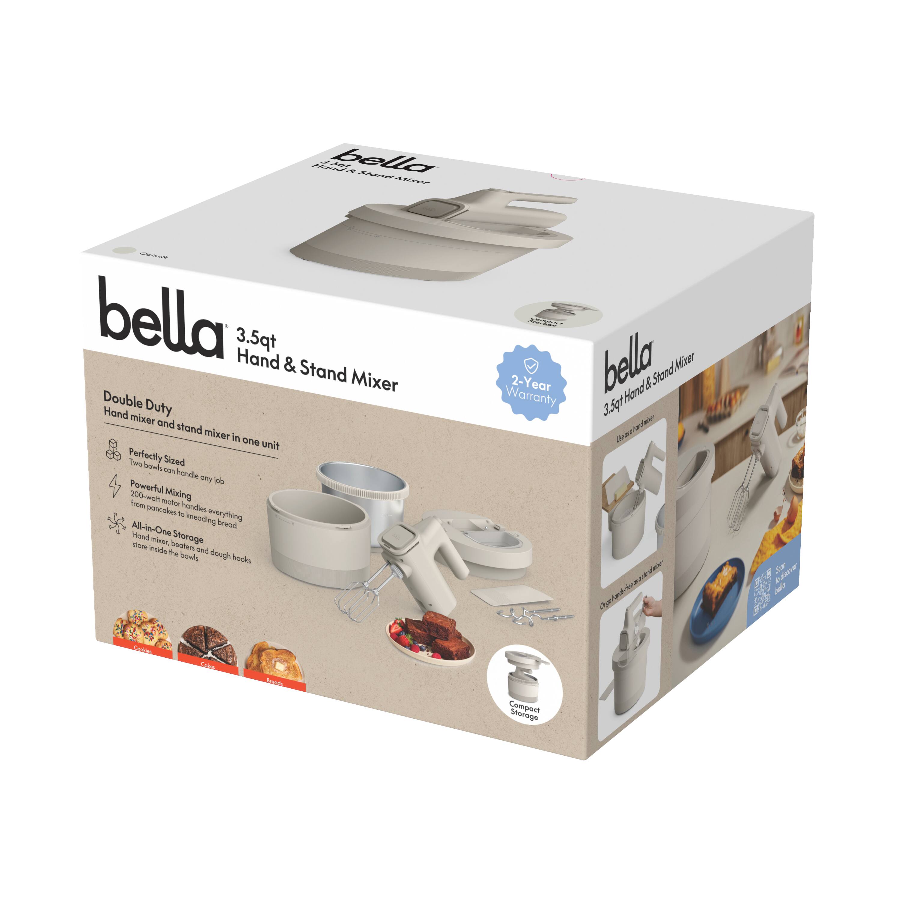 bella 3.5qt Hand & Stand Mixer  
Double Duty  
Hand mixer and stand mixer in one unit  

Perfectly Sized  
Three bowls can handle any job  

Powerful Mixing  
200-watt motor blends everything from pancakes to kneading bread  

All-in-One Storage  
Store the mixer inside the big bowl and dough hooks  

Compact Storage  

2-Year Warranty  

Hand mixer and stand mixer in one unit  
Perfectly Sized  
Three bowls can handle any job  
Powerful Mixing  
200-watt motor blends everything from pancakes to kneading bread  
All-in-One Storage  
Store the mixer inside the big bowl and dough hooks  
Compact Storage
