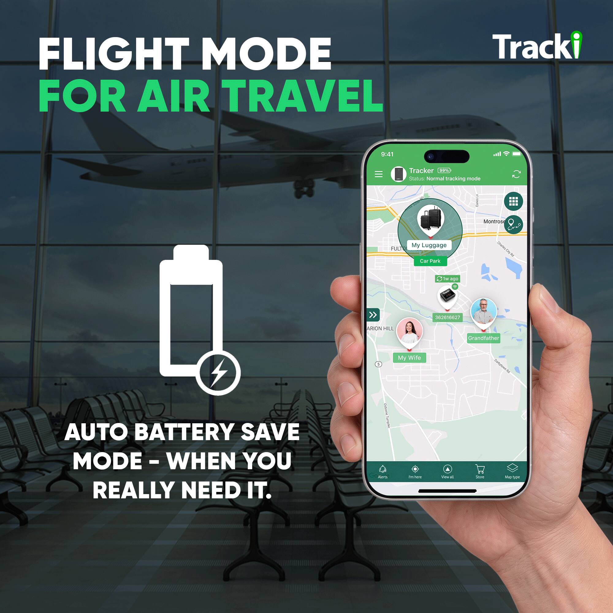 FLIGHT MODE FOR AIR TRAVEL

Tracki

9:41

Tracker (GPS)
Status: Normal tracking mode

Montrose Crea
FULT
My Luggage
Car Park
Stwago
362615627
ARION HILL
Grandfather
1
My Wife

AUTO BATTERY SAVE MODE - WHEN YOU REALLY NEED IT.

Aorb
in
Vewal of
Store
Map type