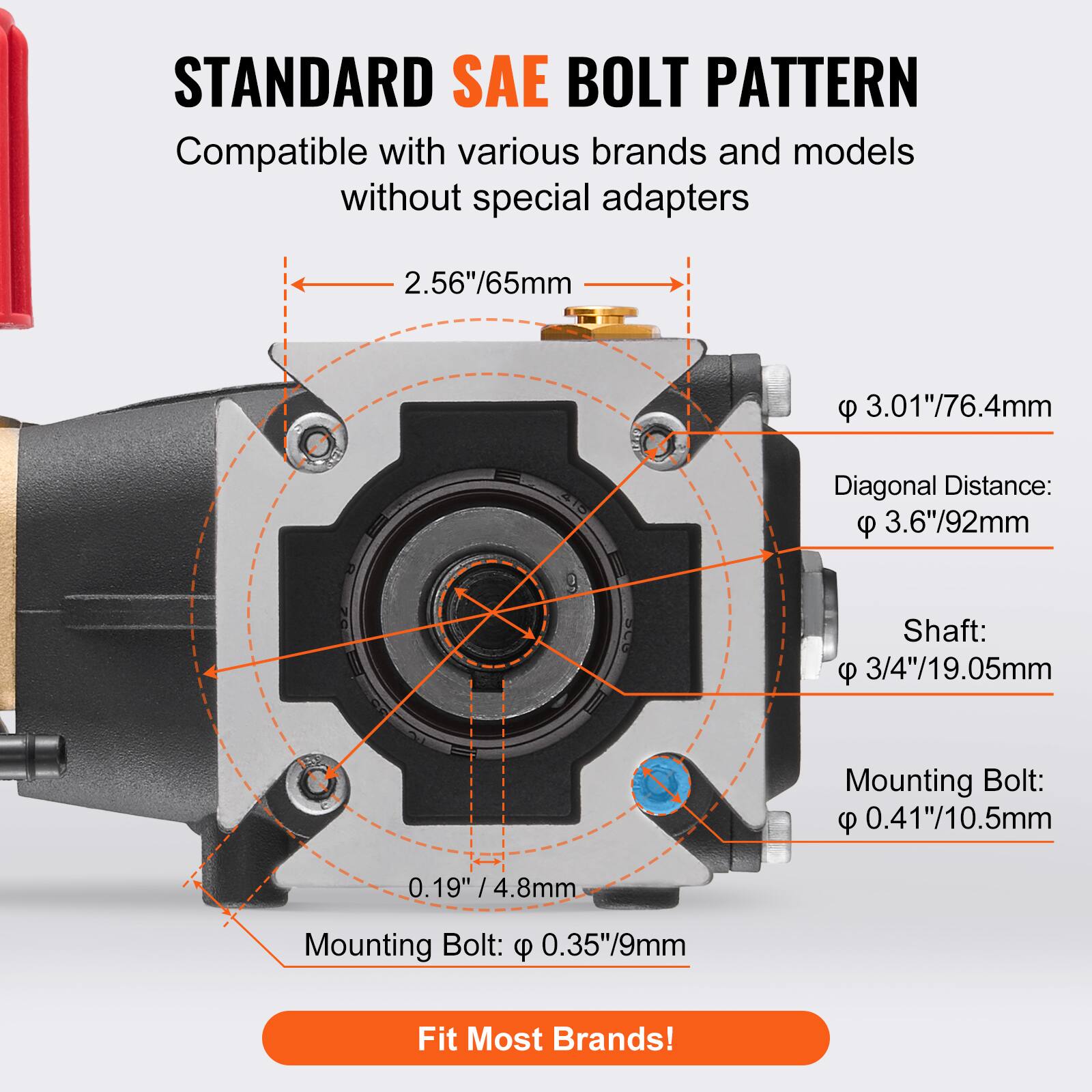 STANDARD SAE BOLT PATTERN  
Compatible with various brands and models without special adapters  

- 2.56"/65mm  
- 3.01"/76.4mm  
- Diagonal Distance: 3.6"/92mm  
- Shaft: 3/4"/19.05mm  
- Mounting Bolt: 0.41"/10.5mm  
- Mounting Bolt: 0.35"/9mm  

Fit Most Brands!