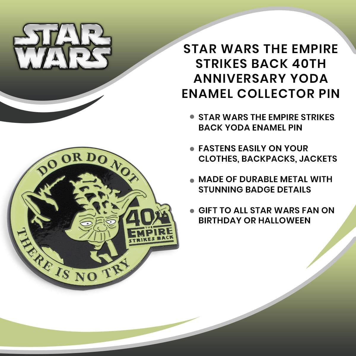 STAR WARS THE EMPIRE STRIKES BACK 40TH ANNIVERSARY YODA ENAMEL COLLECTOR PIN

- STAR WARS THE EMPIRE STRIKES BACK YODA ENAMEL PIN
- FASTENS EASILY ON YOUR CLOTHES, BACKPACKS, JACKETS
- MADE OF DURABLE METAL WITH STUNNING BADGE DETAILS
- GIFT TO ALL STAR WARS FAN ON BIRTHDAY OR HALLOWEEN

DO OR DO NOT THERE IS NO TRY

40TH ANNIVERSARY THE EMPIRE STRIKES BACK