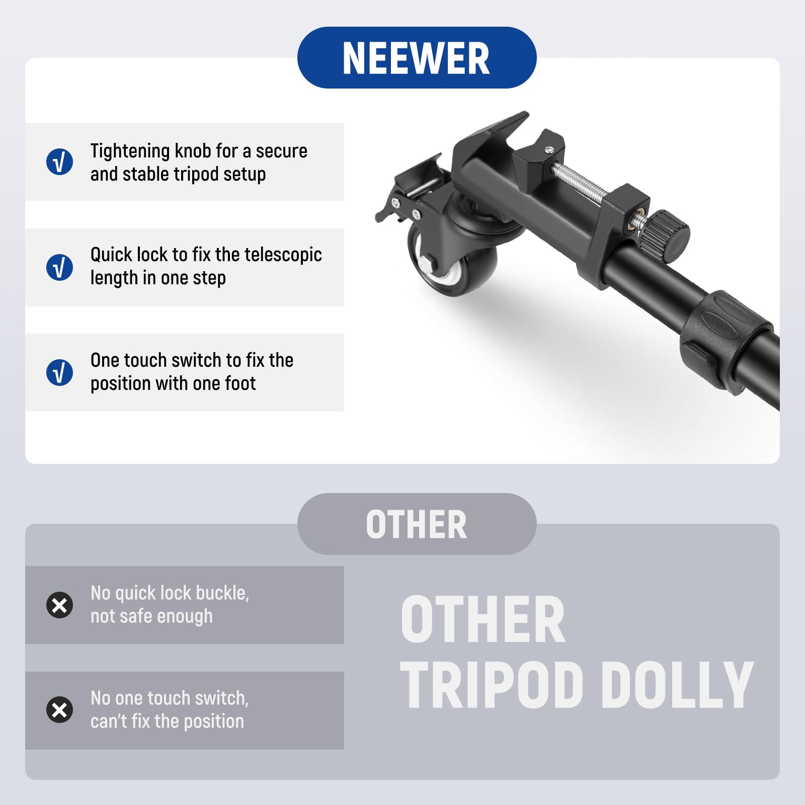 NEEWER

- Tightening knob for a secure and stable tripod setup
- Quick lock to fix the telescopic length in one step
- One touch switch to fix the position with one foot

OTHER

- No quick lock buckle, not safe enough
- No one touch switch, can't fix the position

OTHER TRIPOD DOLLY