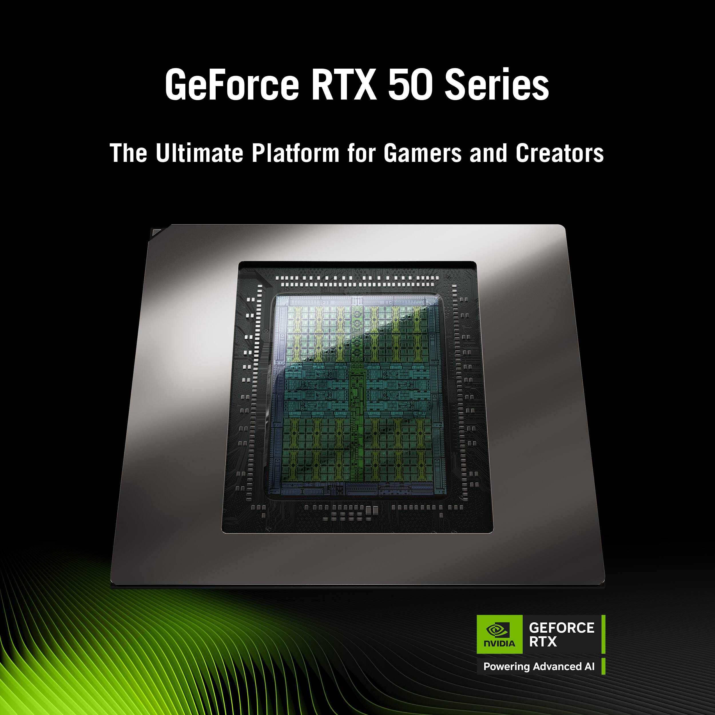 GeForce RTX 50 Series
The Ultimate Platform for Gamers and Creators

GEFORCE NVIDIA RTX Powering Advanced AI