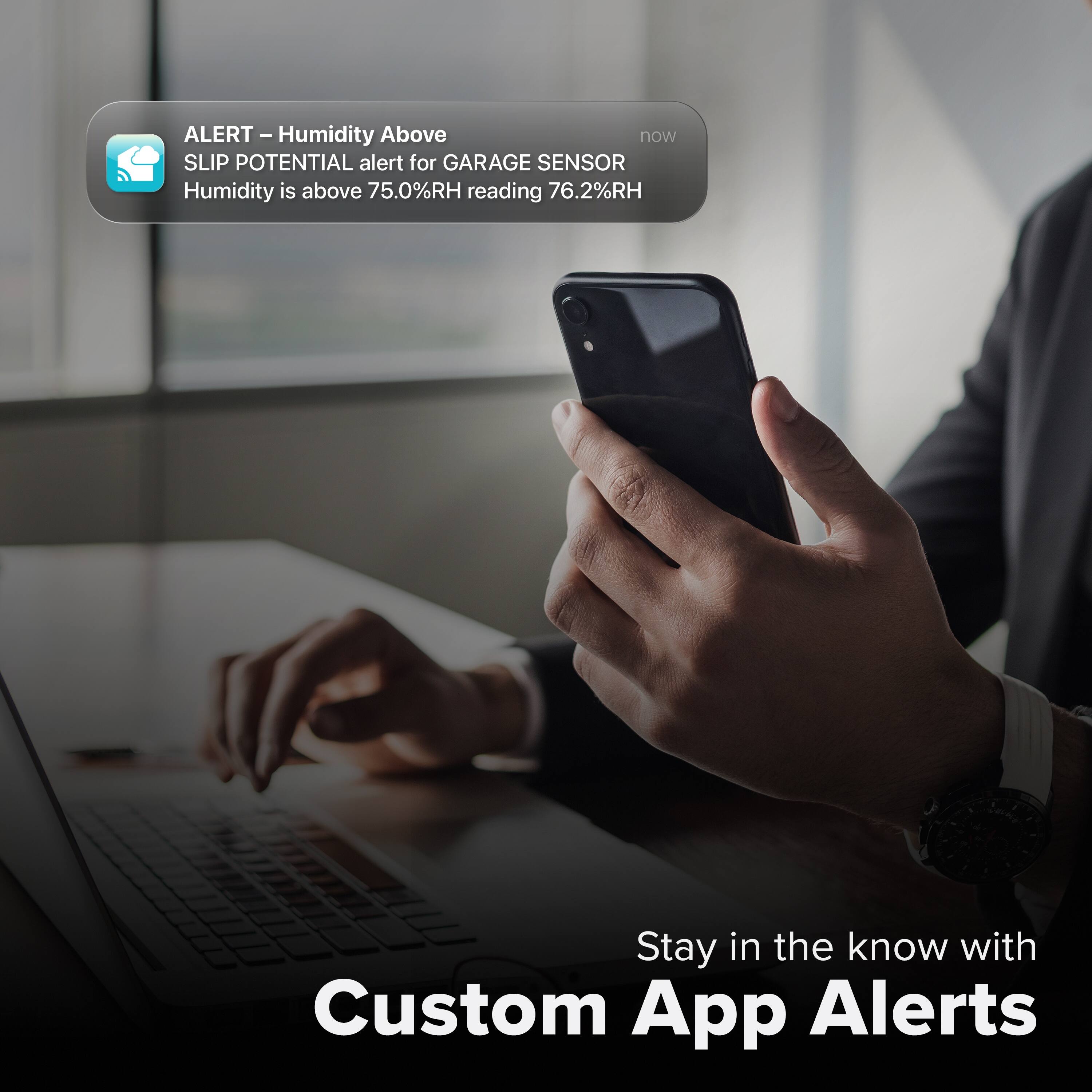 ALERT - Humidity Above  
SLIP POTENTIAL alert for GARAGE SENSOR  
Humidity is above 75.0%RH reading 76.2%RH  

Stay in the know with Custom App Alerts