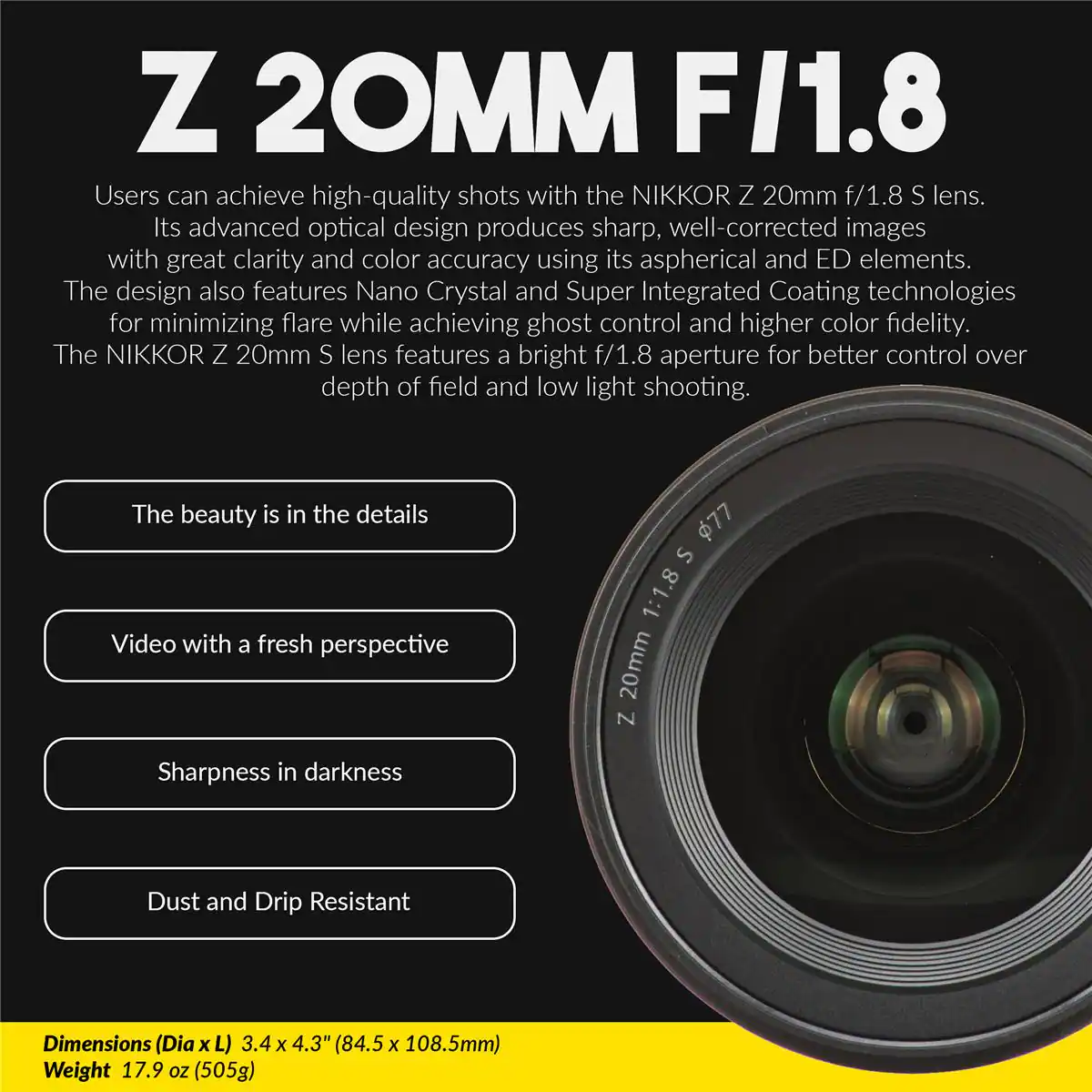 Z 20MM F/1.8

Users can achieve high-quality shots with the NIKKOR Z 20mm f/1.8 S lens. Its advanced optical design produces sharp, well-corrected images with great clarity and color accuracy using its aspherical and ED elements. The design also features Nano Crystal and Super Integrated Coating technologies for minimizing flare while achieving ghost control and higher color fidelity. The NIKKOR Z 20mm S lens features a bright f/1.8 aperture for better control over depth of field and low light shooting.

The beauty is in the details
Video with a fresh perspective
Sharpness in darkness
Dust and Drip Resistant

Dimensions (Dia x L) 3.4 x 4.3" (84.5 x 108.5mm)
Weight 17.9 oz (505g)