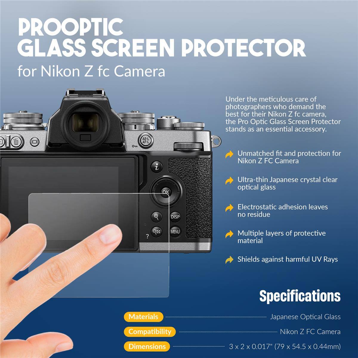 PROOPTIC GLASS SCREEN PROTECTOR for Nikon Z fc Camera

Under the meticulous care of photographers who demand the best for their Nikon Z fc camera, the Pro Optic Glass Screen Protector stands as an essential accessory.

- Unmatched fit and protection for Nikon Z FC Camera
- Ultra-thin Japanese crystal clear optical glass
- Electrostatic adhesion leaves no residue
- Multiple layers of protective material
- Shields against harmful UV Rays

Materials Specifications:
- Japanese Optical Glass

Compatibility:
- Nikon Z FC Camera

Dimensions:
- 3 x 2 x 0.017" (79 x 54.5 x 0.44mm)