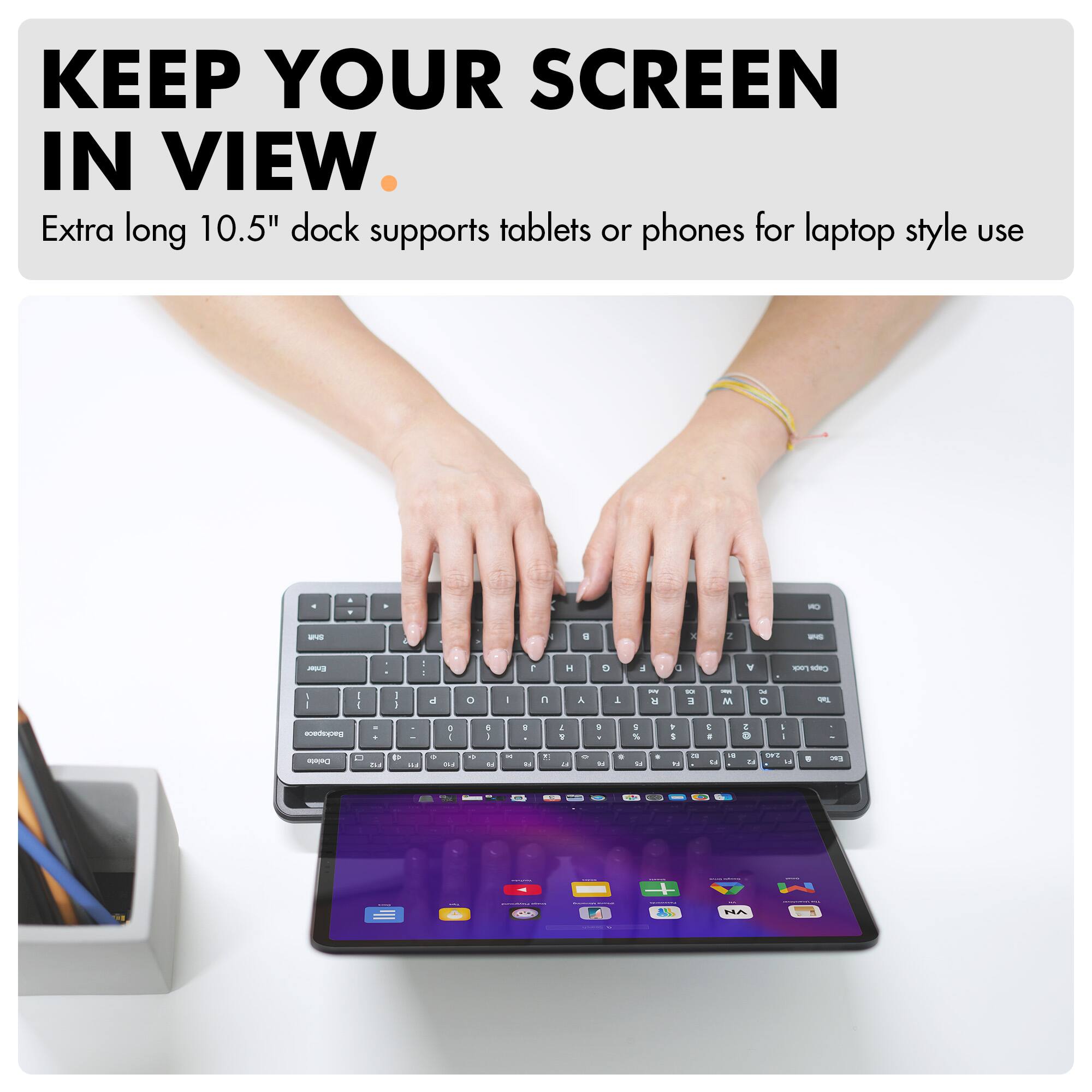 KEEP YOUR SCREEN IN VIEW.

Extra long 10.5" dock supports tablets or phones for laptop style use