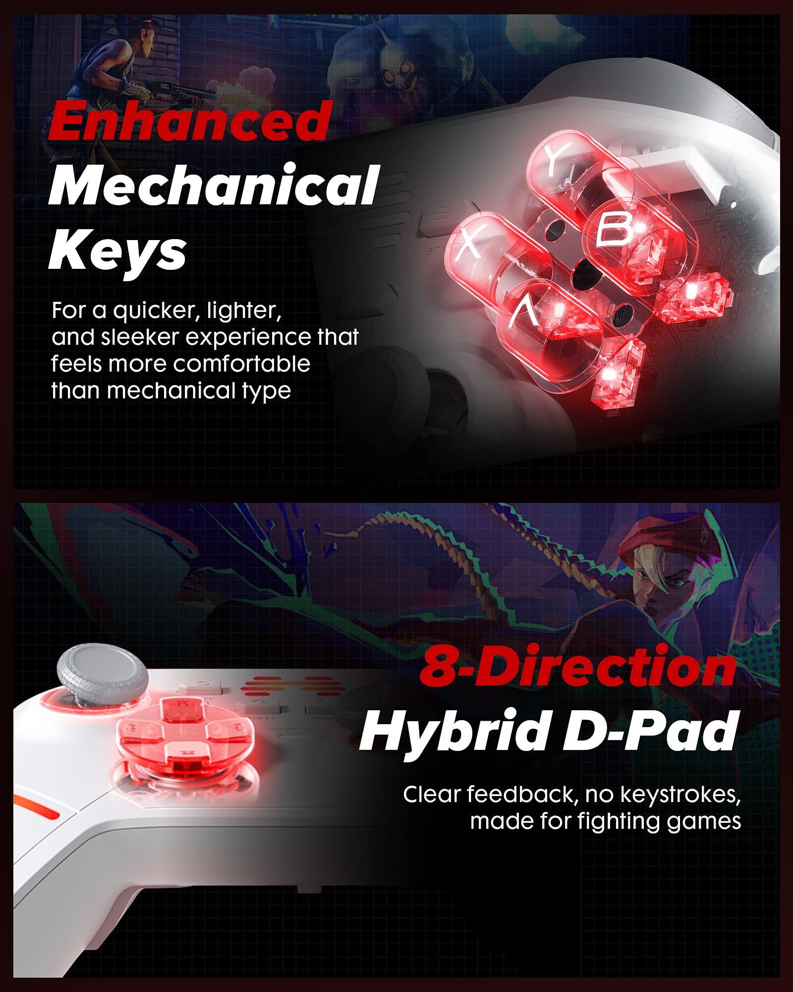 Enhanced Mechanical Keys  
For a quicker, lighter, and sleeker experience that feels more comfortable than mechanical type

8-Direction Hybrid D-Pad  
Clear feedback, no keystrokes, made for fighting games