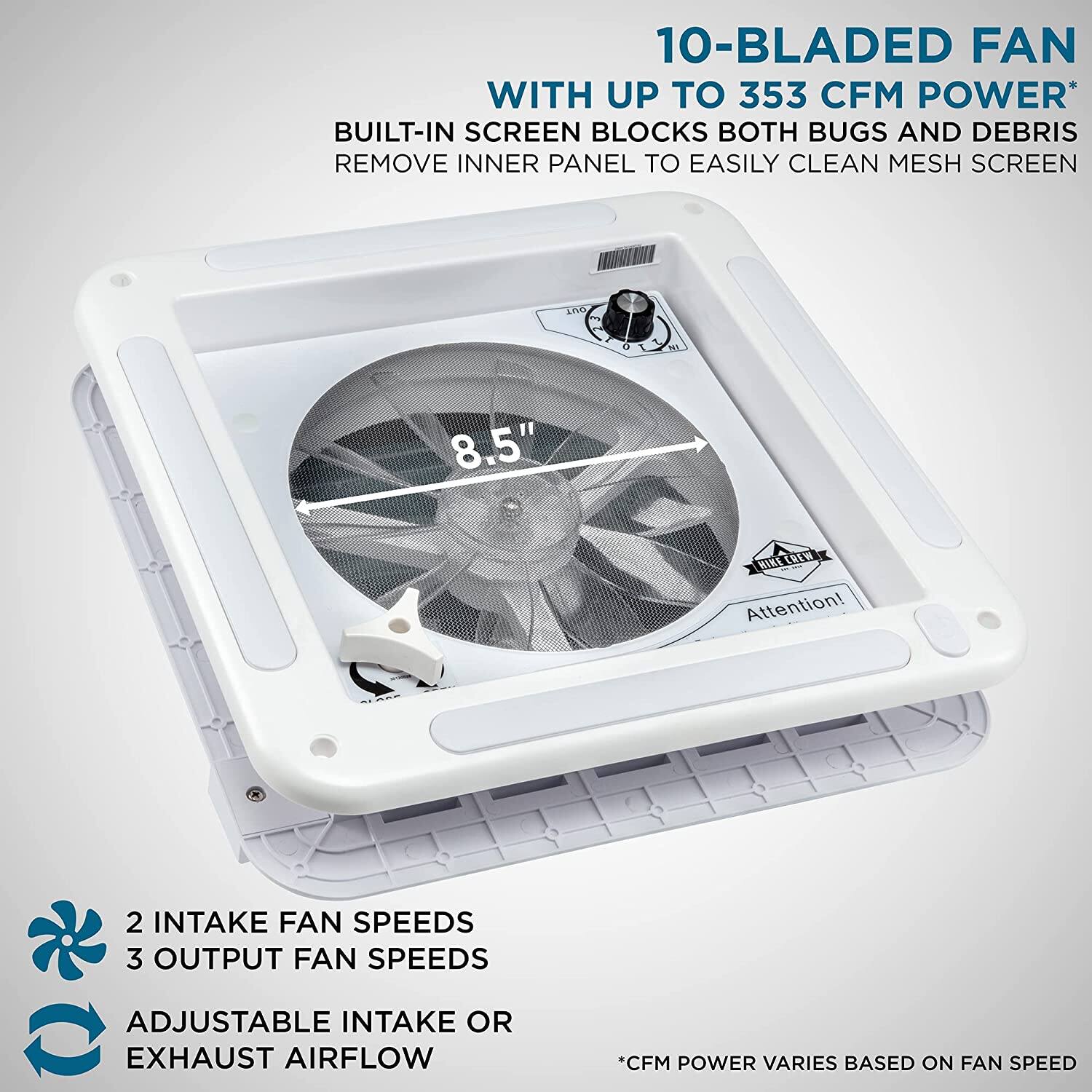 10-BLADED FAN WITH UP TO 353 CFM POWER BUILT-IN SCREEN BLOCKS BOTH BUGS AND DEBRIS REMOVE INNER PANEL TO EASILY CLEAN MESH SCREEN 8.5" HIRLEREW Attention! 2 INTAKE FAN SPEEDS 3 OUTPUT FAN SPEEDS ADJUSTABLE INTAKE OR EXHAUST AIRFLOW *CFM POWER VARIES BASED ON FAN SPEED