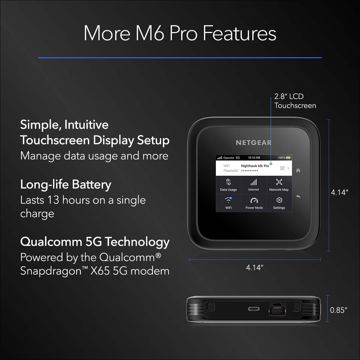 More M6 Pro Features:
1. Simple, Intuitive Touchscreen Display Setup
2. Manage data usage and more
3. Long-life Battery: Lasts 13 hours on a single charge
4. NETGEAR Nighthawk M6 Pro
5. Password: xxxxxxx
6. Data Usage: 1087.25 GB
7. Internet Network Map
8. Wi-Fi Power Mode Settings
9. Qualcomm 5G Technology
10. Powered by the Qualcomm Snapdragon X65 5G modem
11. 4.14" Display
12. 0.85" Size