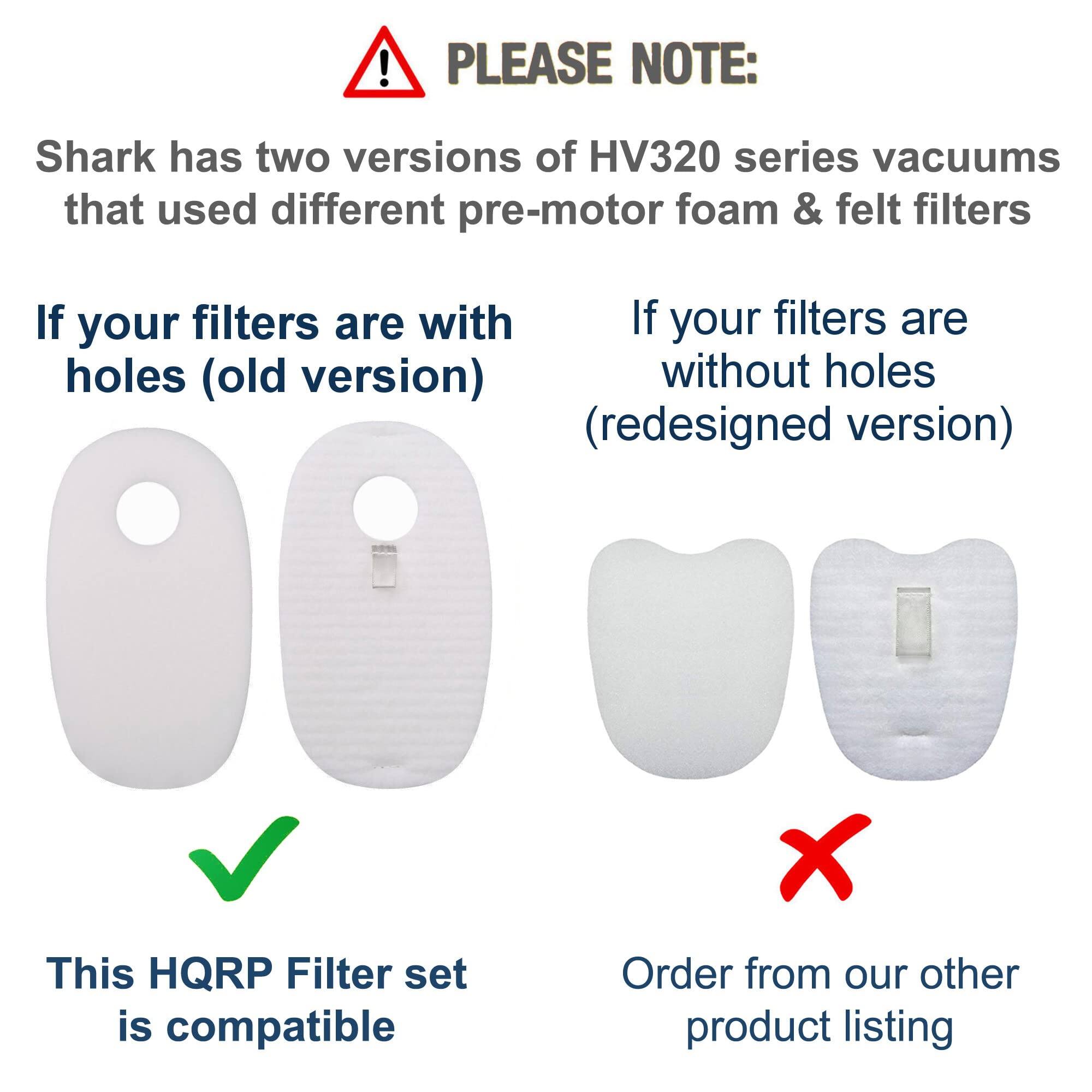 PLEASE NOTE:  
Shark has two versions of HV320 series vacuums that used different pre-motor foam & felt filters.

If your filters are with holes (old version)  
This HQRP Filter set is compatible

If your filters are without holes (redesigned version)  
Order from our other product listing