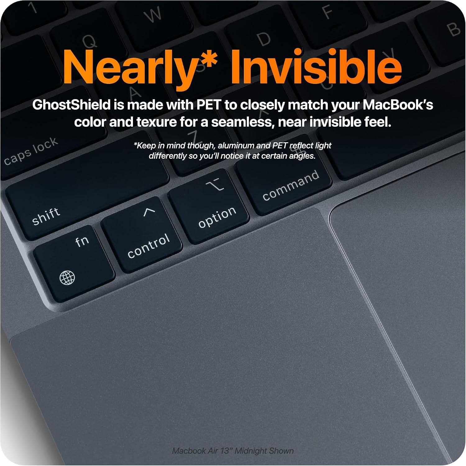 Nearly* Invisible  
GhostShield is made with PET to closely match your MacBook's color and texture for a seamless, near invisible feel.  
*Keep in mind though, aluminum and PET reflect light differently so you'll notice it at certain angles.  
Macbook Air 13" Midnight Shown