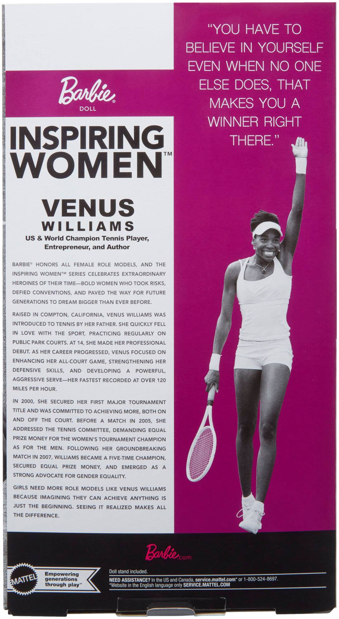 "YOU HAVE TO BELIEVE IN YOURSELF EVEN WHEN NO ONE ELSE DOES, THAT MAKES YOU A WINNER RIGHT THERE."

Barbie Doll

INSPIRING WOMEN™

VENUS WILLIAMS

US & World Champion Tennis Player, Entrepreneur, and Author

BARBIE® honors all female role models, and the INSPIRING WOMEN™ series celebrates extraordinary heroines of their time—bold women who took risks, defied conventions, and paved the way for future generations to dream bigger than ever before.

Raised in Compton, California, Venus Williams was introduced to tennis by her father. She quickly fell in love with the sport, practicing regularly on public park courts. At 14, she made her professional debut. As her career progressed, Venus focused on enhancing her all-court game, strengthening her defensive skills, and developing a powerful, aggressive serve—her fastest recorded at over 120 miles per hour.

In 2000, she secured her first major tournament title and was committed to achieving more, both on and off the court. Before a match in 2005, she addressed the tennis committee, demanding equal prize money for women's tournaments as for the men. Following her groundbreaking victory at the US Open