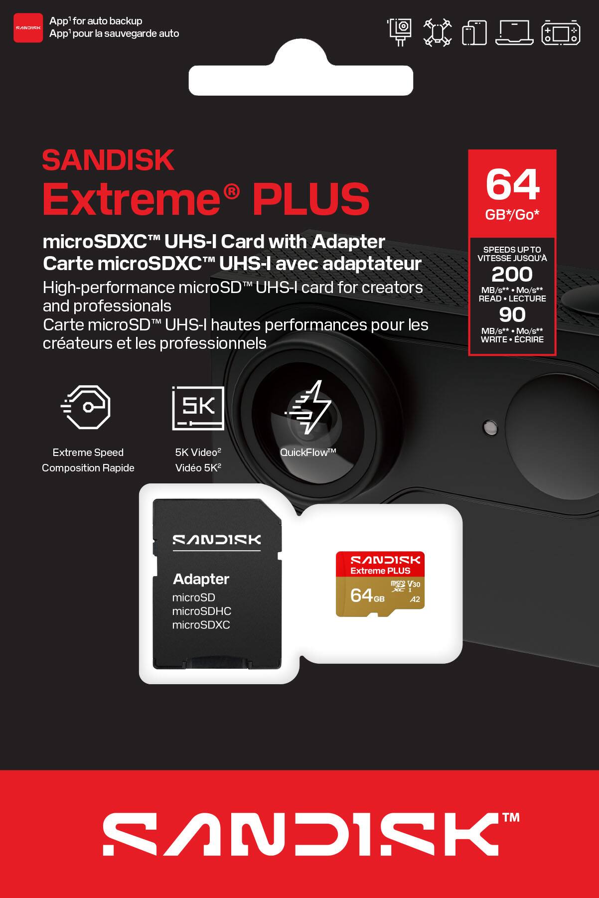 App'for auto backup  
App'pour la sauvegarde auto  

SANDISK Extreme® PLUS  
microSDXC™ UHS-I Card with Adapter  
Carte microSDXC™ UHS-I avec adaptateur  

High-performance microSD™ UHS-I card for creators and professionals  
Carte microSD™ UHS-I hautes performances pour les créateurs et les professionnels  

64 GB*/Go*  

SPEEDS UP TO  
VITESSE JUSQU'A  
200 MB/s**  
Mo/s**  

READ - LECTURE  
90 MB/s**  
Mo/s**  

WRITE - ÉCRIRE  

Extreme Speed  
Composition Rapide  

5K Video²  
Vidéo 5K²  

QuickFlow™  

Adapter  
microSD  
microSDHC  
microSDXC  

SANDISK Extreme PLUS  
64 GB*  
V30  
A2  

SANDISK™