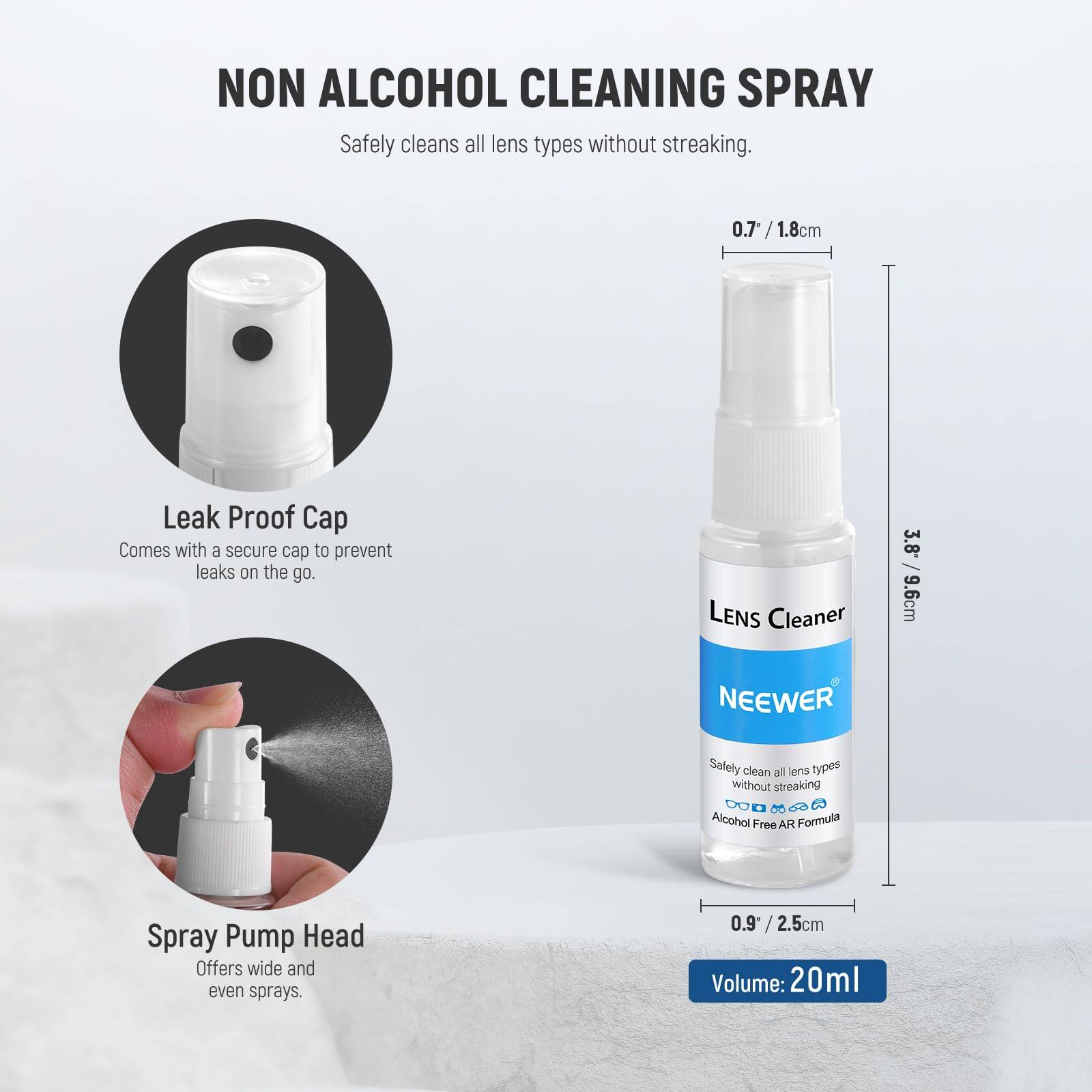 NON ALCOHOL CLEANING SPRAY  
Safely cleans all lens types without streaking.  

0.7 / 1.8cm  
Leak Proof Cap  
Comes with a secure cap to prevent leaks on the go.  

LENS Cleaner  
3.8 / 9.6cm  
NEEWER  
Safely clean all lens types without streaking.  
Alcohol Free AR Formula  

Spray Pump Head  
Offers wide and even sprays.  

0.9 / 2.5cm  
Volume: 20ml