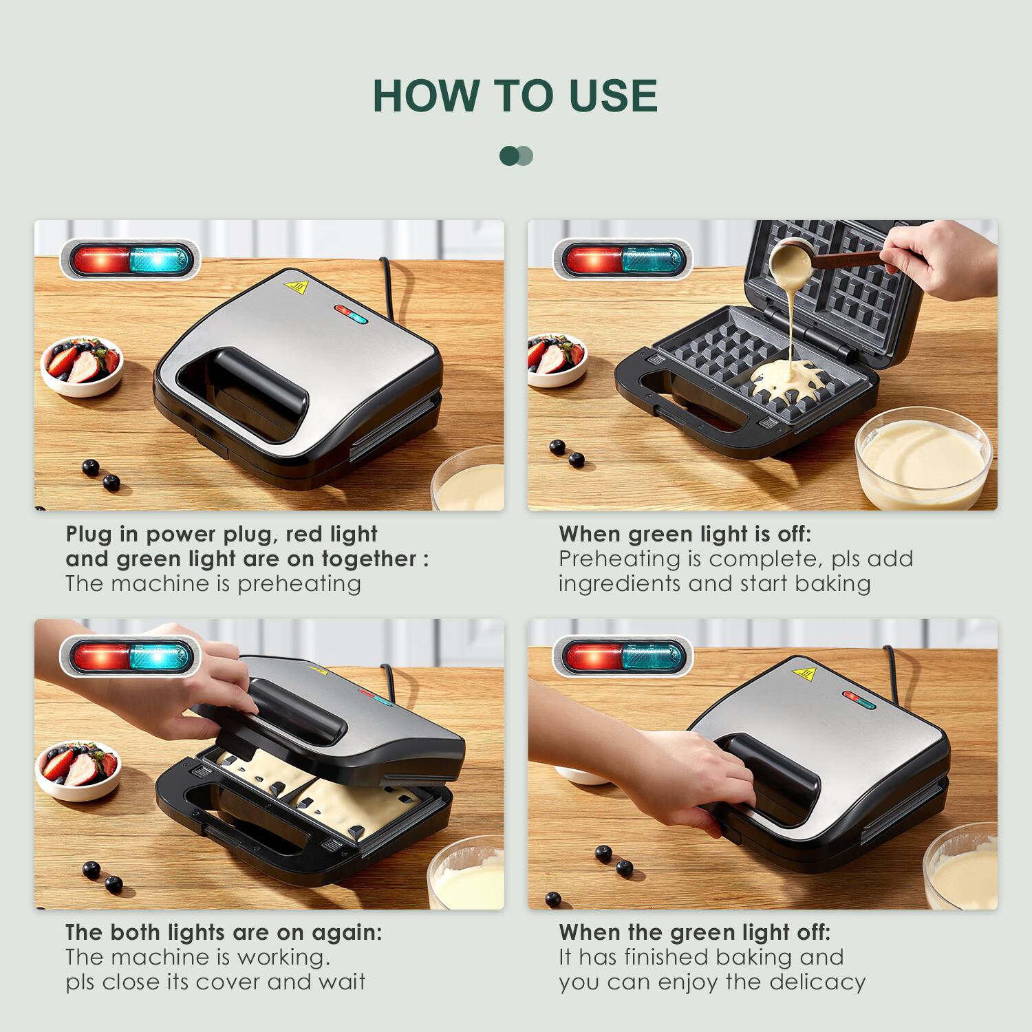 **HOW TO USE**
1. **Plug in power plug, red light and green light are on together:**
- The machine is preheating.
2. **When green light is off:**
- Preheating is complete, pls add ingredients and start baking.
3. **The both lights are on again:**
- The machine is working. pls close its cover and wait.
4. **When the green light off:**
- It has finished baking and you can enjoy the delicacy.