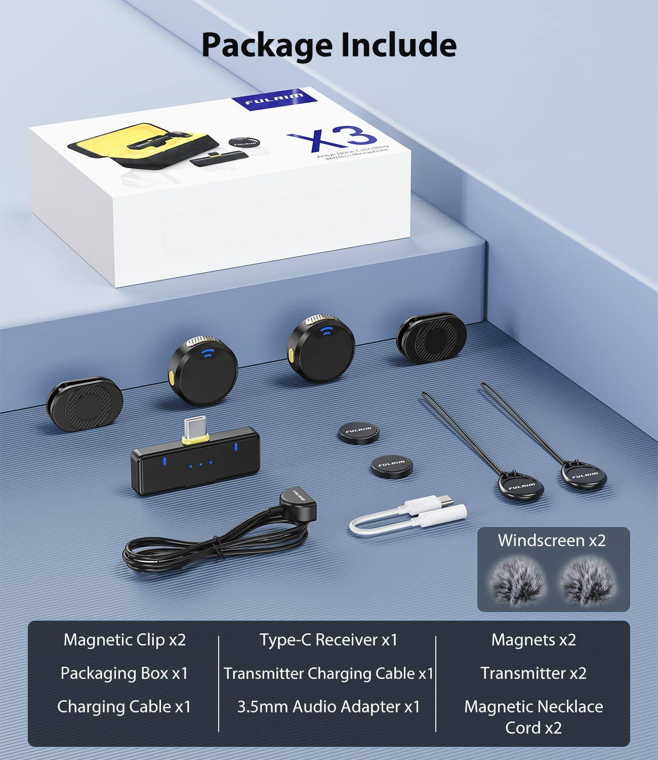 Package Include

- FULRINT X3
- Windscreen x2
- Magnetic Clip x2
- Packaging Box x1
- Charging Cable x1
- Type-C Receiver x1
- Transmitter Charging Cable x1
- 3.5mm Audio Adapter x1
- Magnets x2
- Transmitter x2
- Magnetic Necklace Cord x2