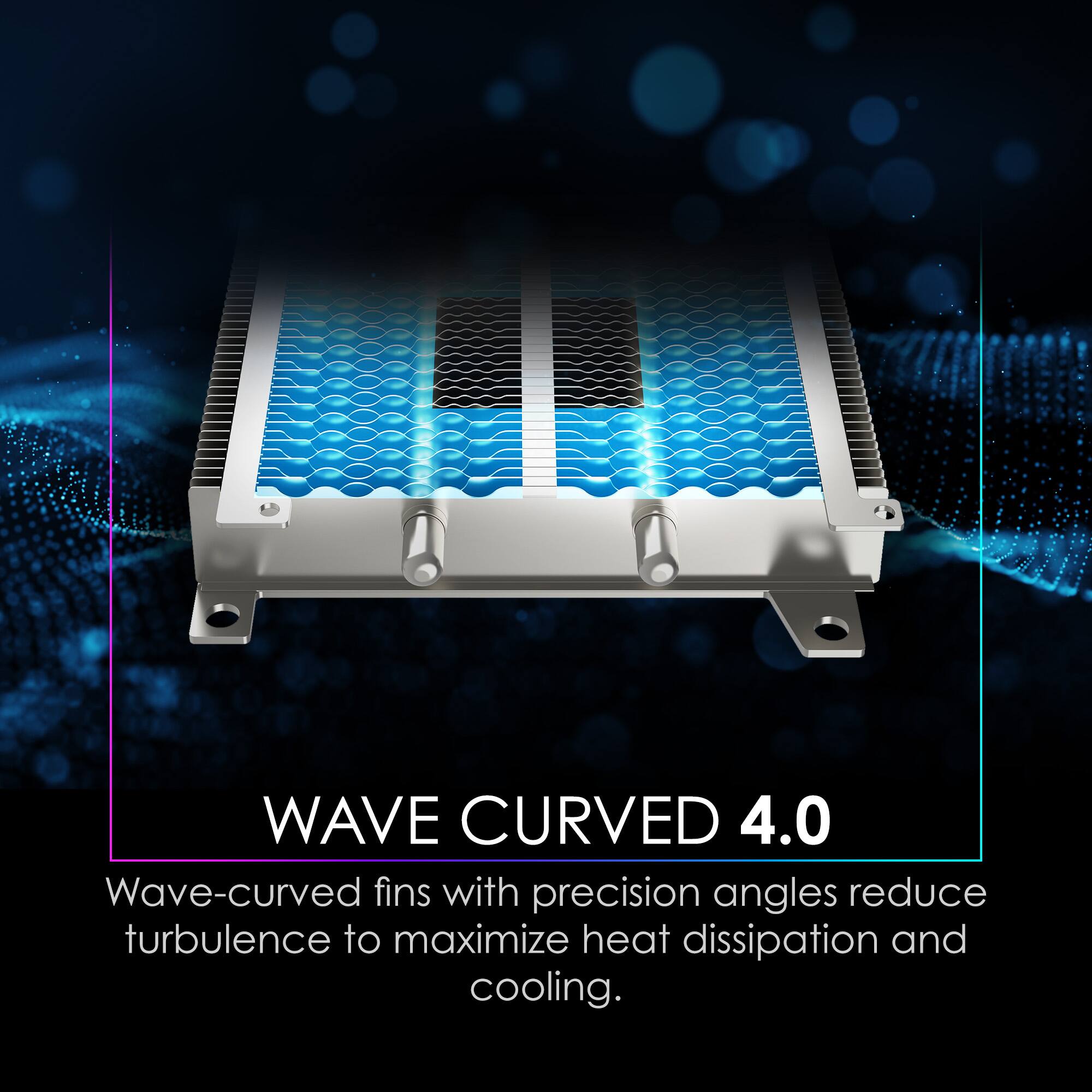 WAVE CURVED 4.0

Wave-curved fins with precision angles reduce turbulence to maximize heat dissipation and cooling.