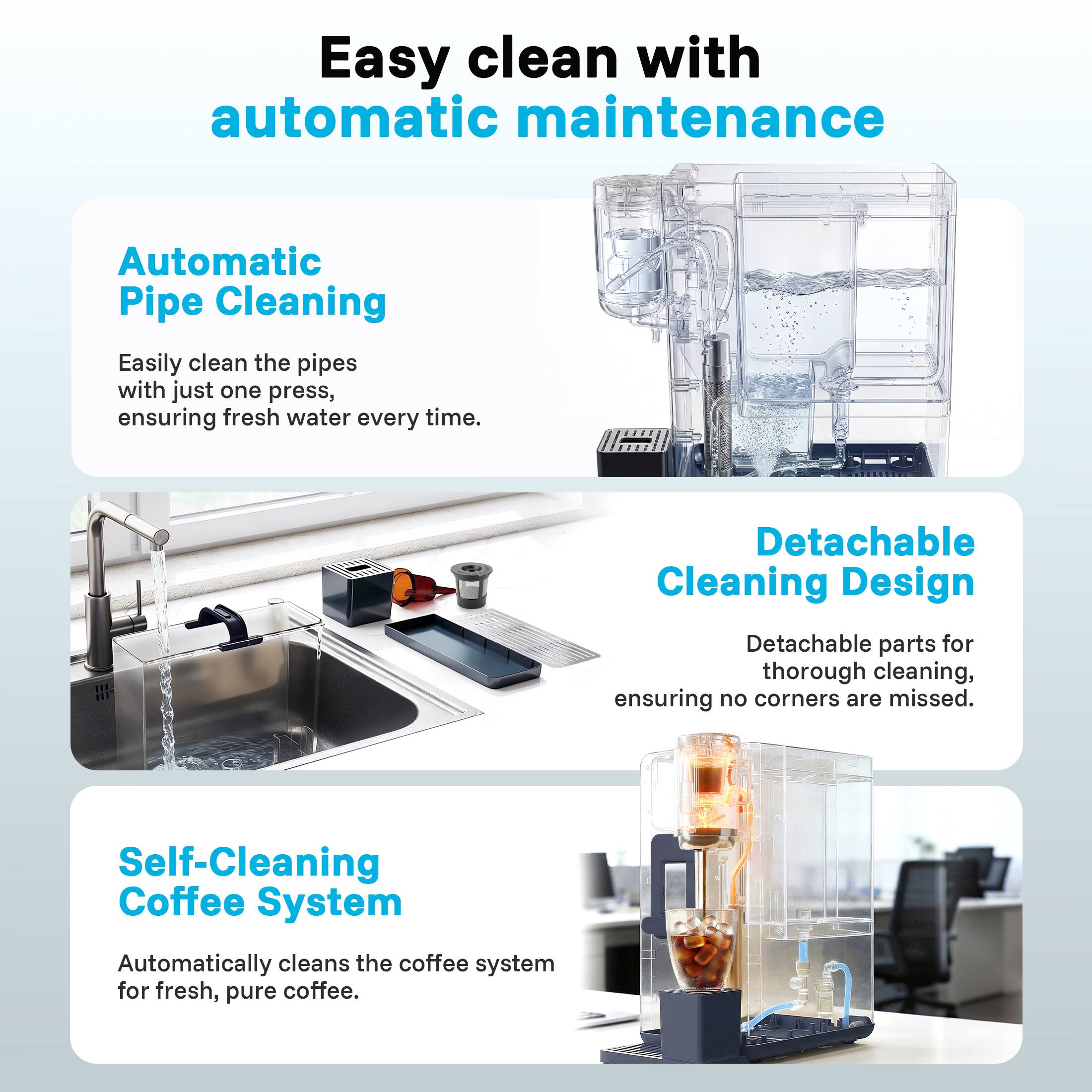 Easy clean with automatic maintenance

Automatic Pipe Cleaning  
Easily clean the pipes with just one press, ensuring fresh water every time.

Detachable Cleaning Design  
Detachable parts for thorough cleaning, ensuring no corners are missed.

Self-Cleaning Coffee System  
Automatically cleans the coffee system for fresh, pure coffee.