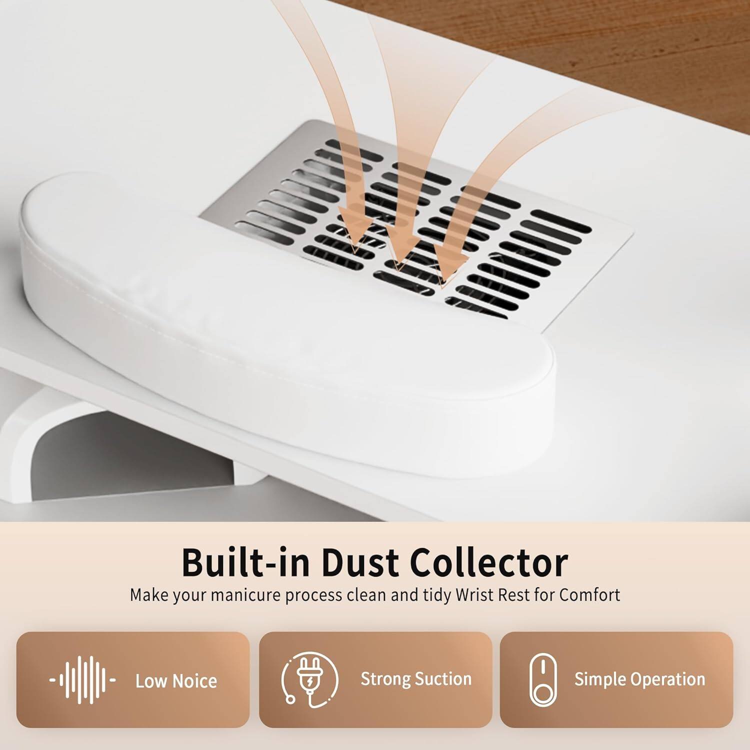Built-in Dust Collector  
Make your manicure process clean and tidy  
Wrist Rest for Comfort  
Low Noise  
Strong Suction  
Simple Operation