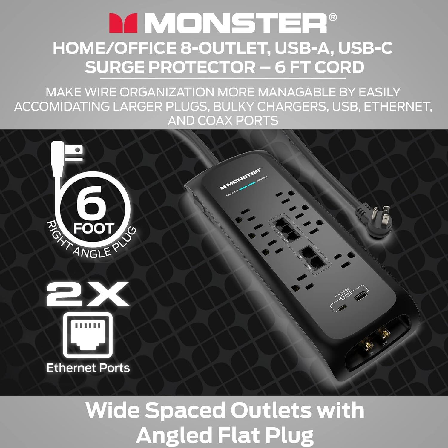 MONSTER HOME/OFFICE 8-OUTLET, USB-A, USB-C SURGE PROTECTOR - 6 FT CORD

Make wire organization more manageable by easily accommodating larger plugs, bulky chargers, USB, Ethernet, and coax ports.

6 FOOT RIGHT ANGLE PLUG

2X MONSTER - CHANGER COA

Ethernet Ports

Wide Spaced Outlets with Angled Flat Plug