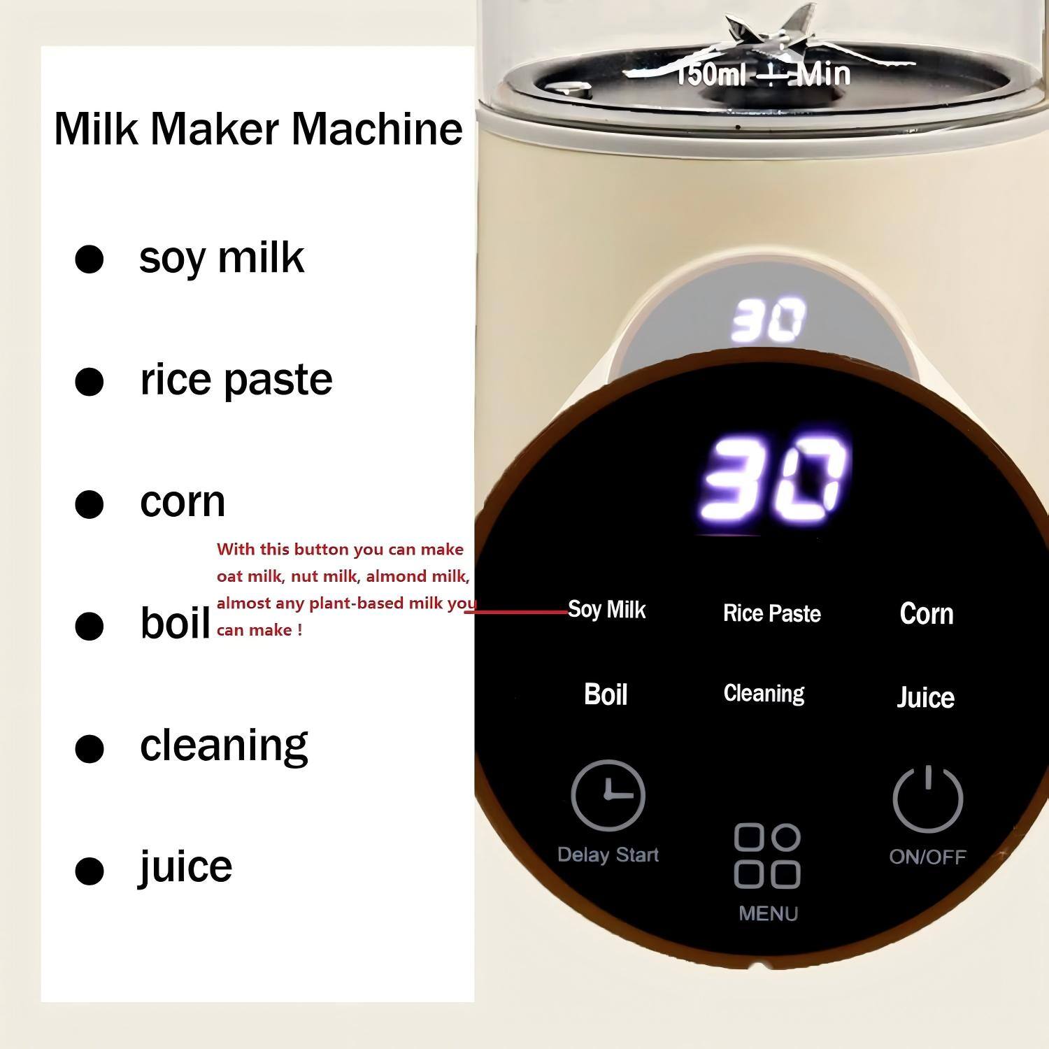 Milk Maker Machine

- soy milk
- rice paste
- corn
- boil
- cleaning
- juice

With this button you can make oat milk, nut milk, almond milk, almost any plant-based milk you can make!

30 Soy Milk
30 Rice Paste
30 Corn

Boil
Cleaning
Juice

Delay Start
MENU
ON/OFF

150ml + Min